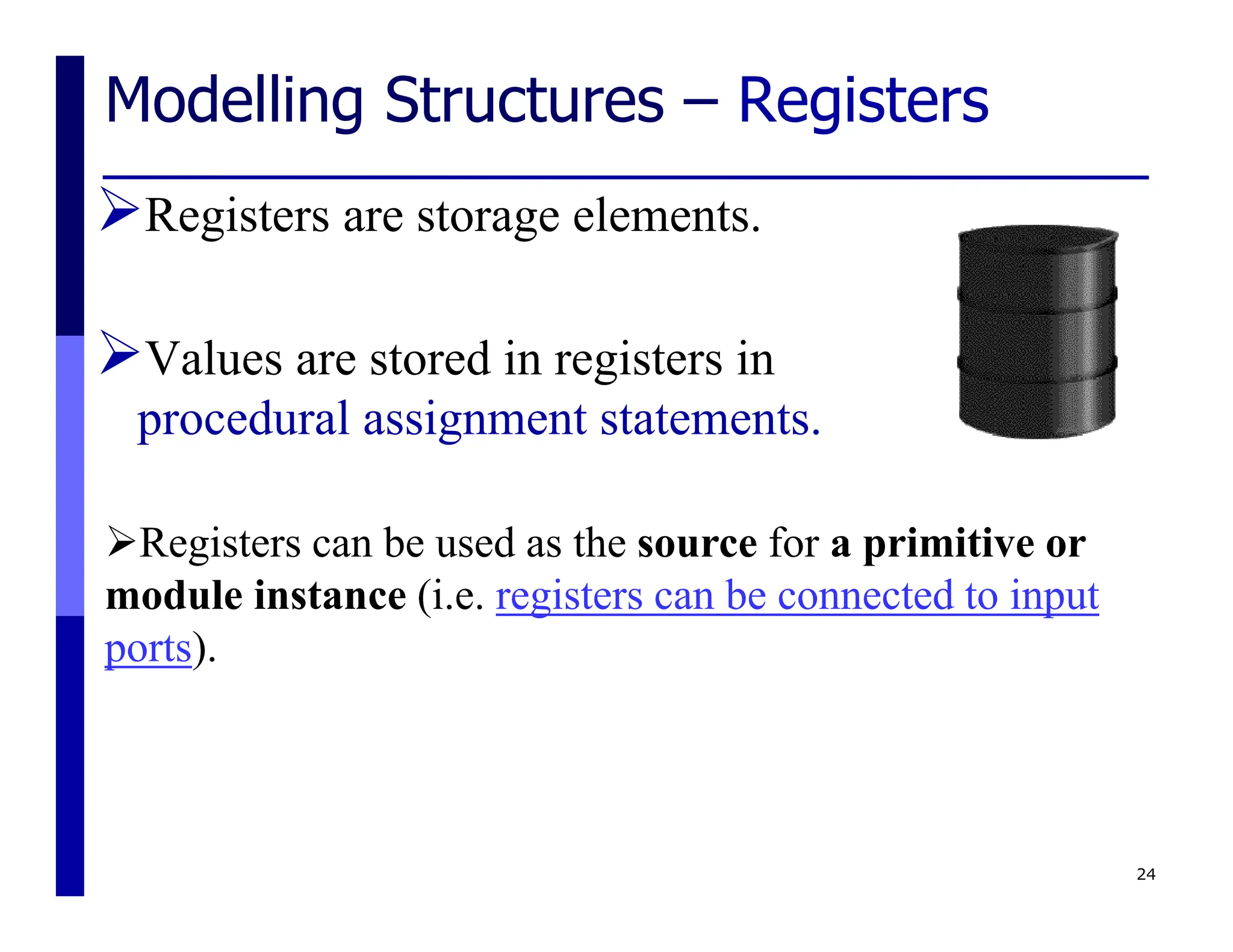 Modelling Structures – Registers
Registers are storage elements.
Values are stored in registers in
procedural assignment statements.
24
Registers can be used as the source for a primitive or
module instance (i.e. registers can be connected to input
ports).
 