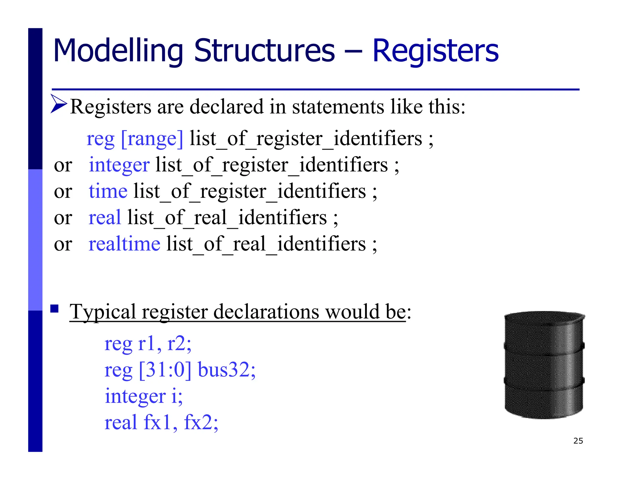 Modelling Structures – Registers
Registers are declared in statements like this:
reg [range] list_of_register_identifiers ;
or integer list_of_register_identifiers ;
or time list_of_register_identifiers ;
or real list_of_real_identifiers ;
or realtime list_of_real_identifiers ;
 Typical register declarations would be:
reg r1, r2;
reg [31:0] bus32;
integer i;
real fx1, fx2;
25
 