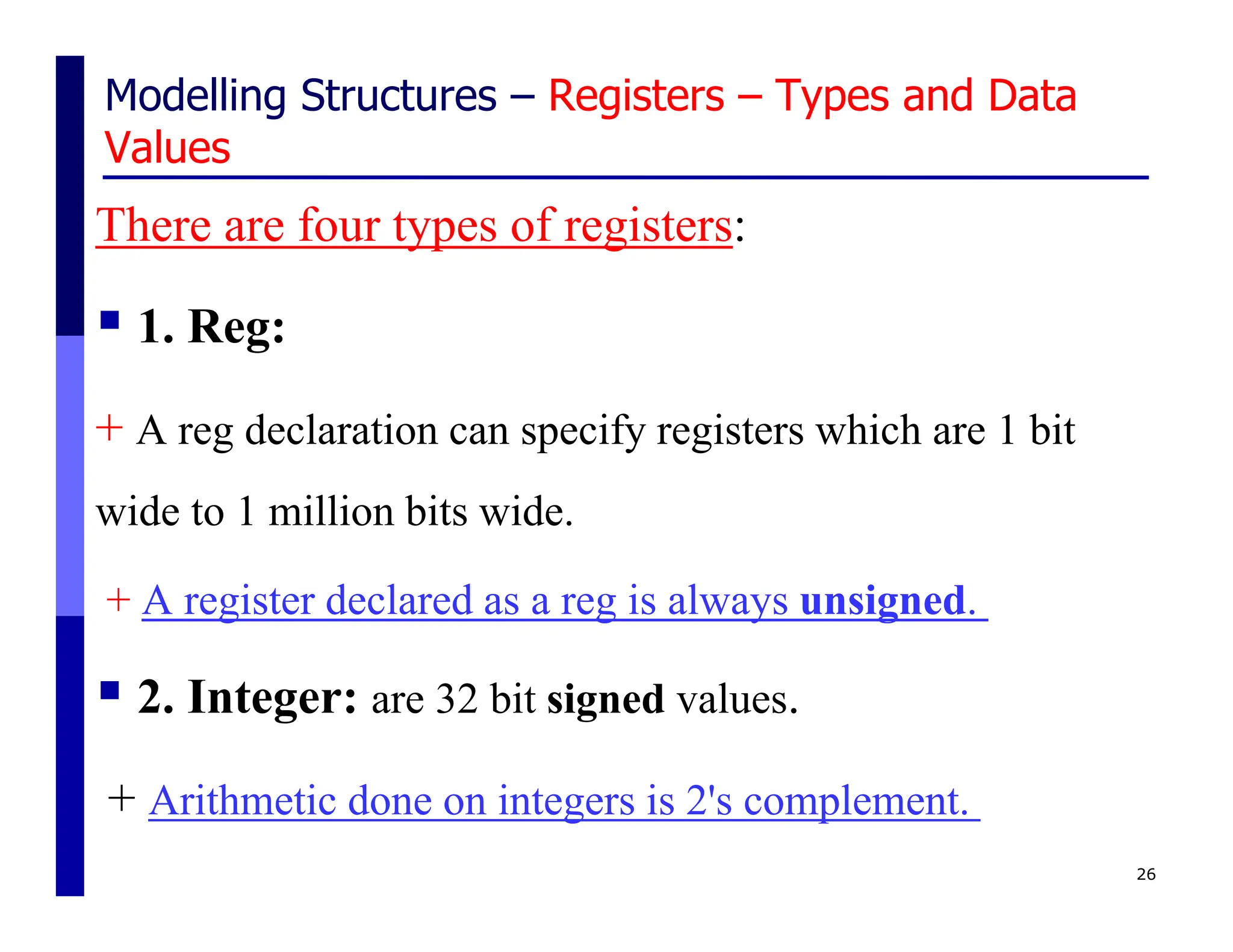 Modelling Structures – Registers – Types and Data
Values
There are four types of registers:
 1. Reg:
+ A reg declaration can specify registers which are 1 bit
wide to 1 million bits wide.
+ A register declared as a reg is always unsigned.
 2. Integer: are 32 bit signed values.
+ Arithmetic done on integers is 2's complement.
26
 