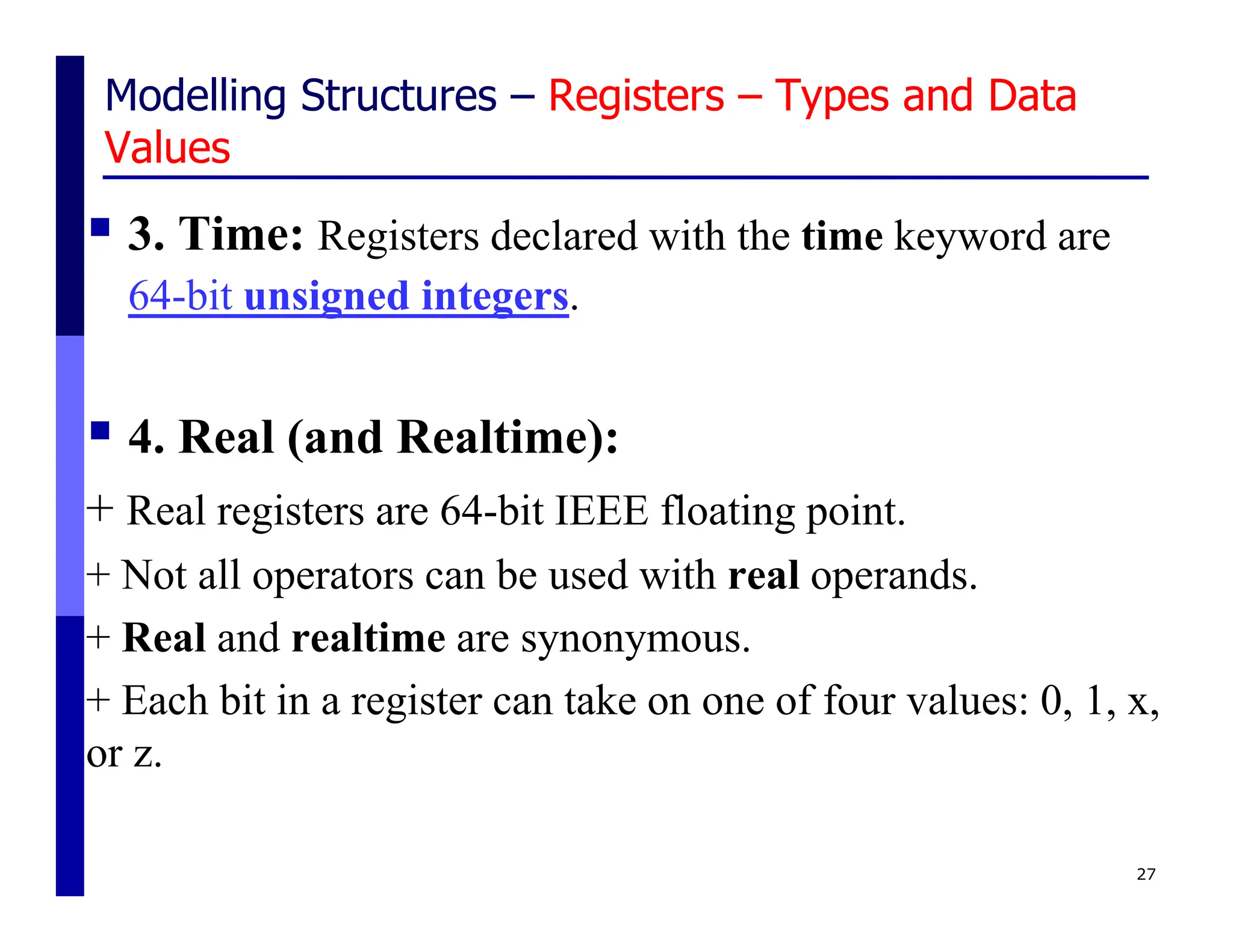 Modelling Structures – Registers – Types and Data
Values
 3. Time: Registers declared with the time keyword are
64-bit unsigned integers.
 4. Real (and Realtime):
+ Real registers are 64-bit IEEE floating point.
+ Not all operators can be used with real operands.
+ Real and realtime are synonymous.
+ Each bit in a register can take on one of four values: 0, 1, x,
or z.
27
 