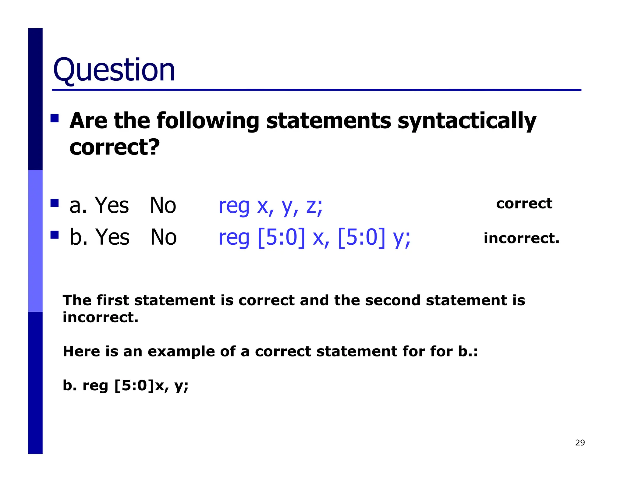 Question
 Are the following statements syntactically
correct?
 a. Yes No reg x, y, z;
 b. Yes No reg [5:0] x, [5:0] y;
29
The first statement is correct and the second statement is
incorrect.
Here is an example of a correct statement for for b.:
b. reg [5:0]x, y;
correct
incorrect.
 