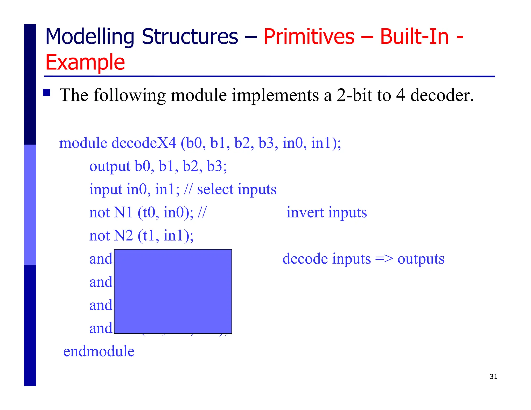 Modelling Structures – Primitives – Built-In -
Example
 The following module implements a 2-bit to 4 decoder.
module decodeX4 (b0, b1, b2, b3, in0, in1);
output b0, b1, b2, b3;
input in0, in1; // select inputs
not N1 (t0, in0); // invert inputs
not N2 (t1, in1);
and A1 (b0, t1, t0); // decode inputs => outputs
and A2 (b1, t1, in0);
and A3 (b2, in1, t0);
and A4 (b3, in1, in0);
endmodule
31
 