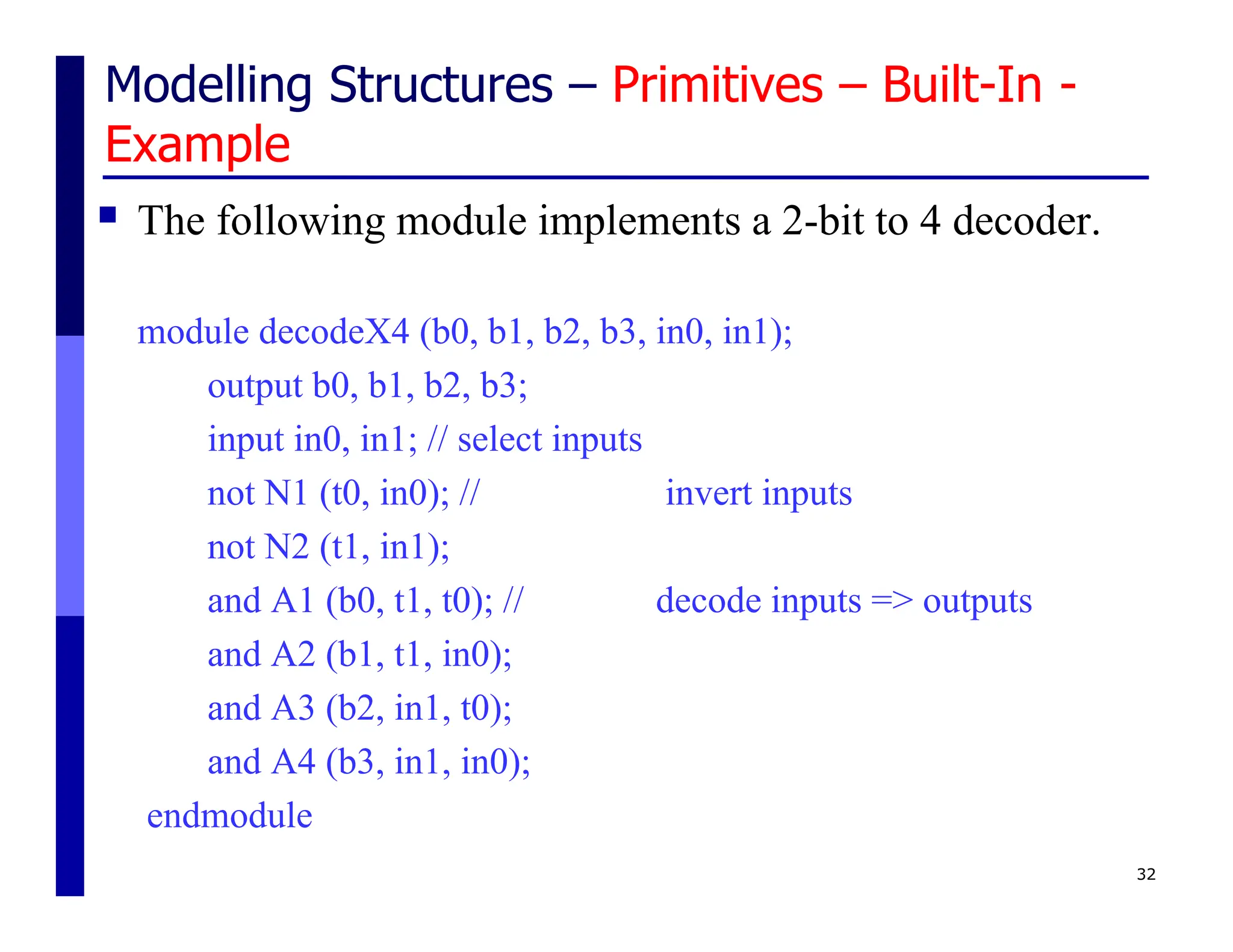 Modelling Structures – Primitives – Built-In -
Example
 The following module implements a 2-bit to 4 decoder.
module decodeX4 (b0, b1, b2, b3, in0, in1);
output b0, b1, b2, b3;
input in0, in1; // select inputs
not N1 (t0, in0); // invert inputs
not N2 (t1, in1);
and A1 (b0, t1, t0); // decode inputs => outputs
and A2 (b1, t1, in0);
and A3 (b2, in1, t0);
and A4 (b3, in1, in0);
endmodule
32
 