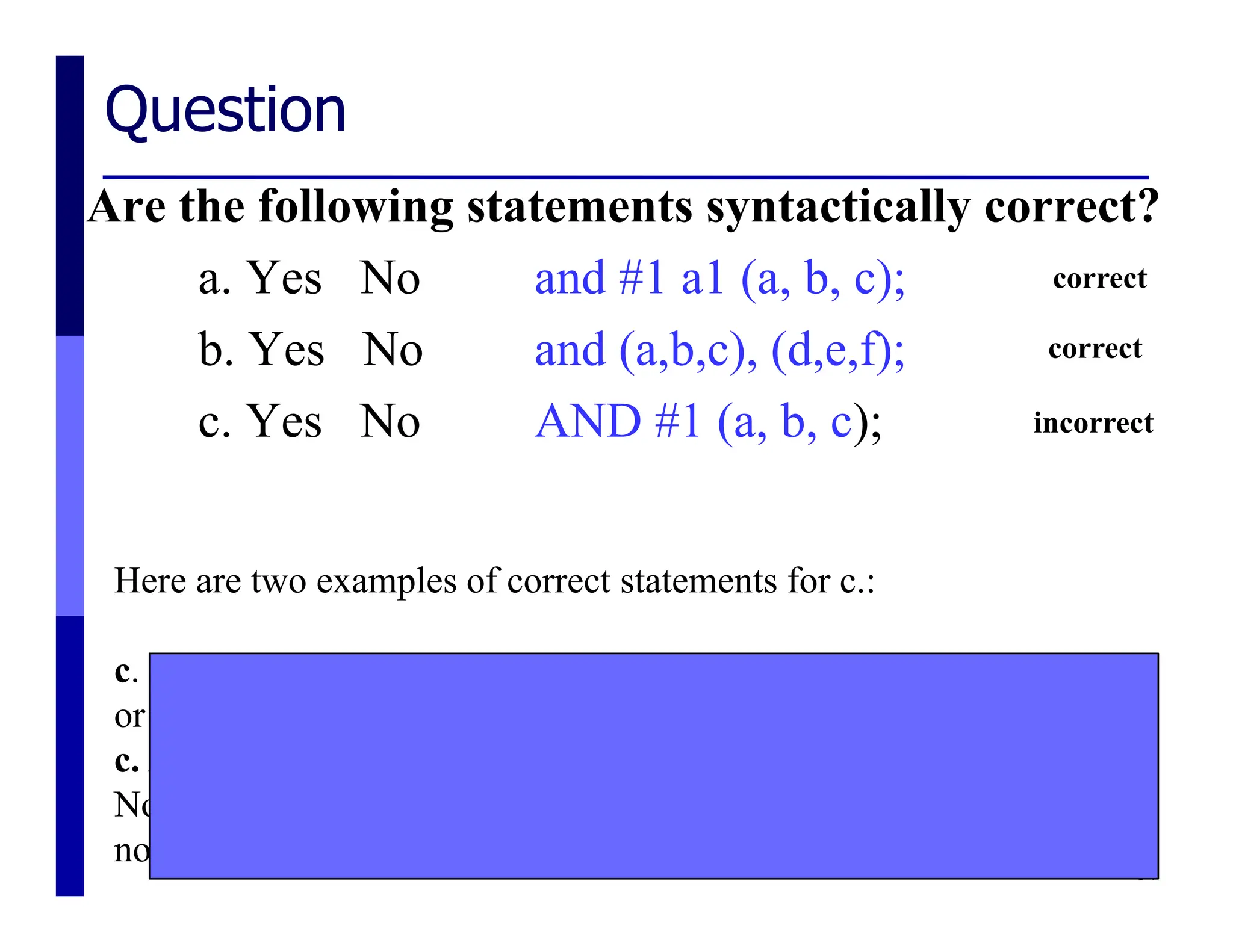 Question
Are the following statements syntactically correct?
a. Yes No and #1 a1 (a, b, c);
b. Yes No and (a,b,c), (d,e,f);
c. Yes No AND #1 (a, b, c);
34
Here are two examples of correct statements for c.:
c. and #1 (a,b,c);
or
c. AND #1 myand (a,b,c);
Note that "AND #1 myand (a,b,c);" instantiates a module which is
not a primitive.
correct
correct
incorrect
 