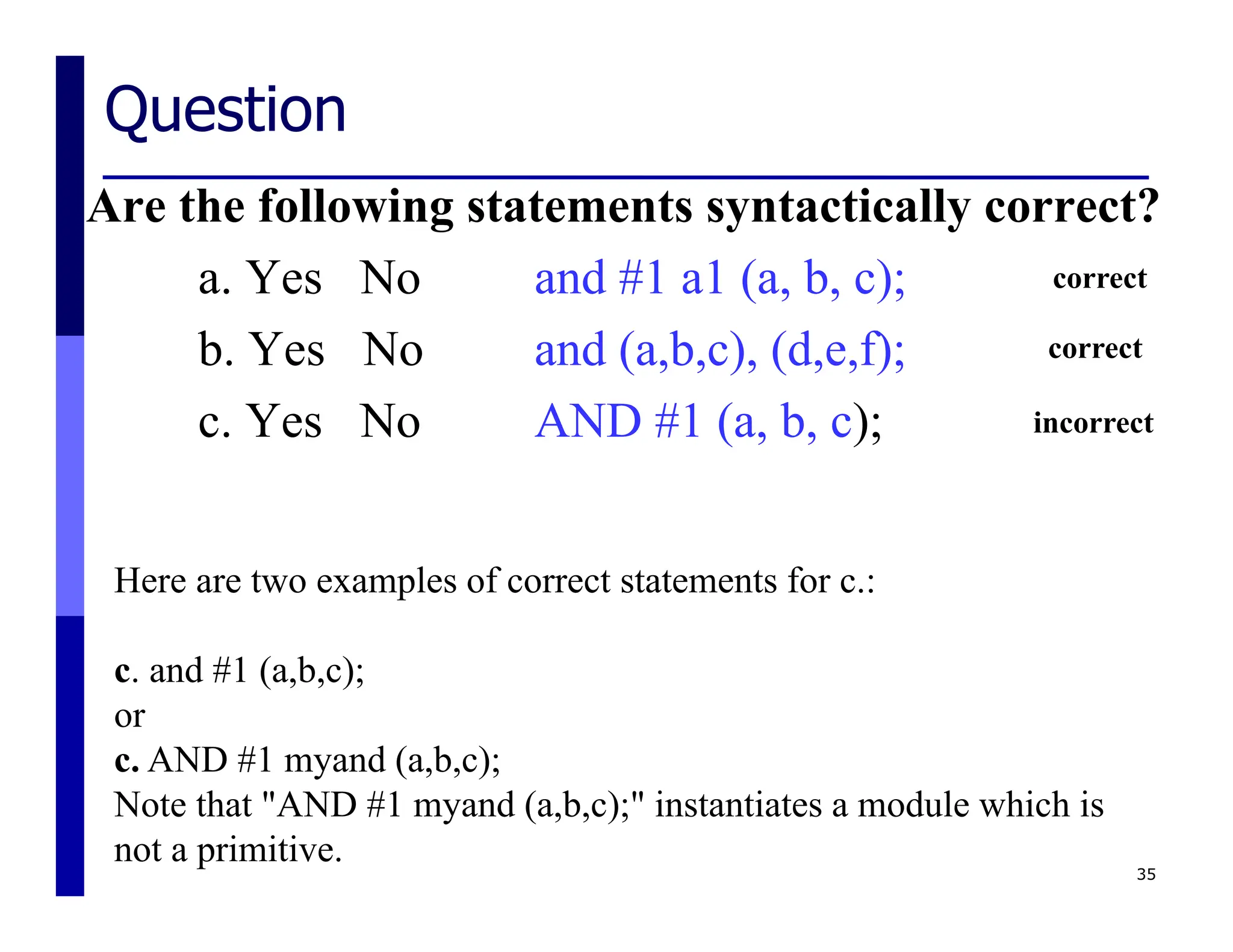 Question
Are the following statements syntactically correct?
a. Yes No and #1 a1 (a, b, c);
b. Yes No and (a,b,c), (d,e,f);
c. Yes No AND #1 (a, b, c);
35
Here are two examples of correct statements for c.:
c. and #1 (a,b,c);
or
c. AND #1 myand (a,b,c);
Note that "AND #1 myand (a,b,c);" instantiates a module which is
not a primitive.
correct
correct
incorrect
 