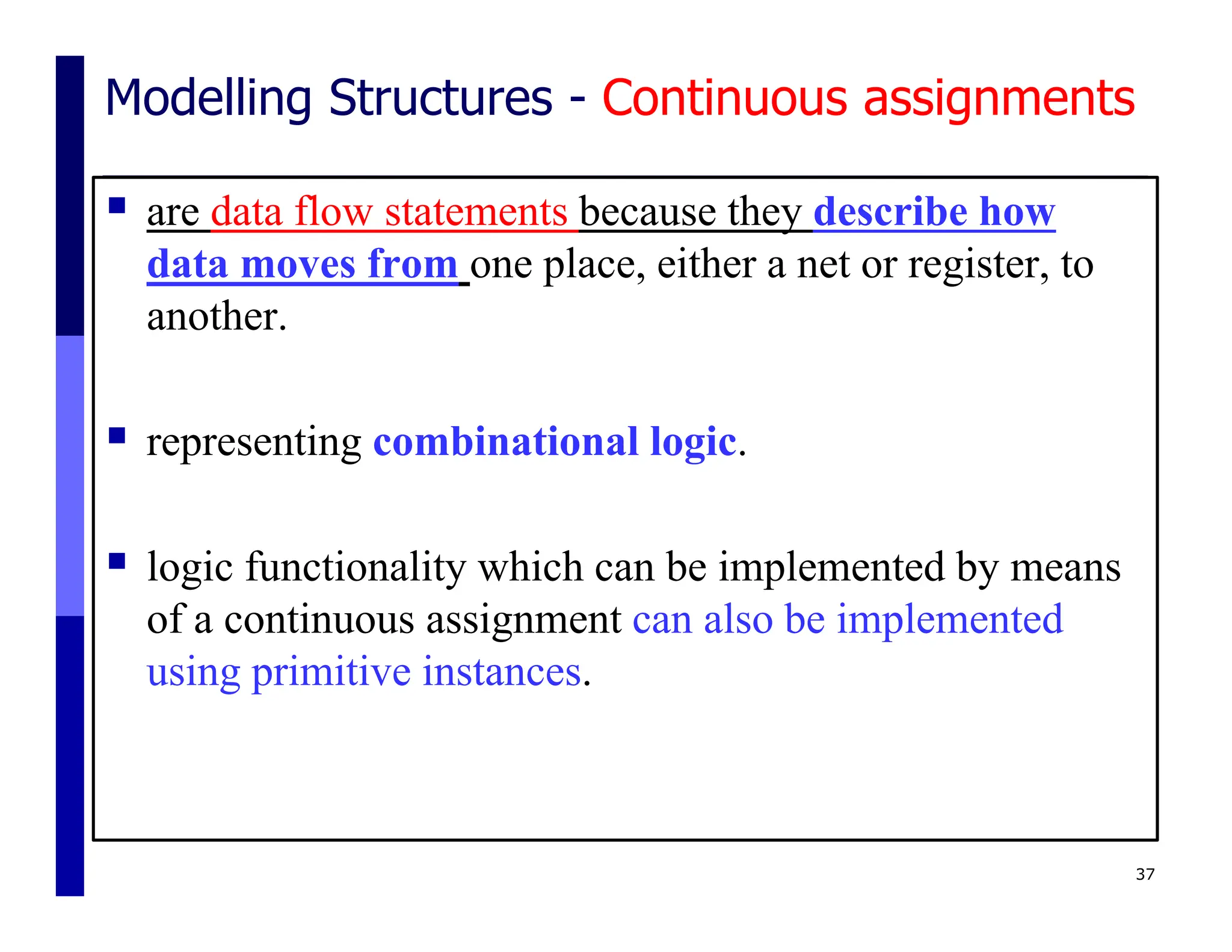 Modelling Structures - Continuous assignments
 are data flow statements because they describe how
data moves from one place, either a net or register, to
another.
 representing combinational logic.
 logic functionality which can be implemented by means
of a continuous assignment can also be implemented
using primitive instances.
37
 
