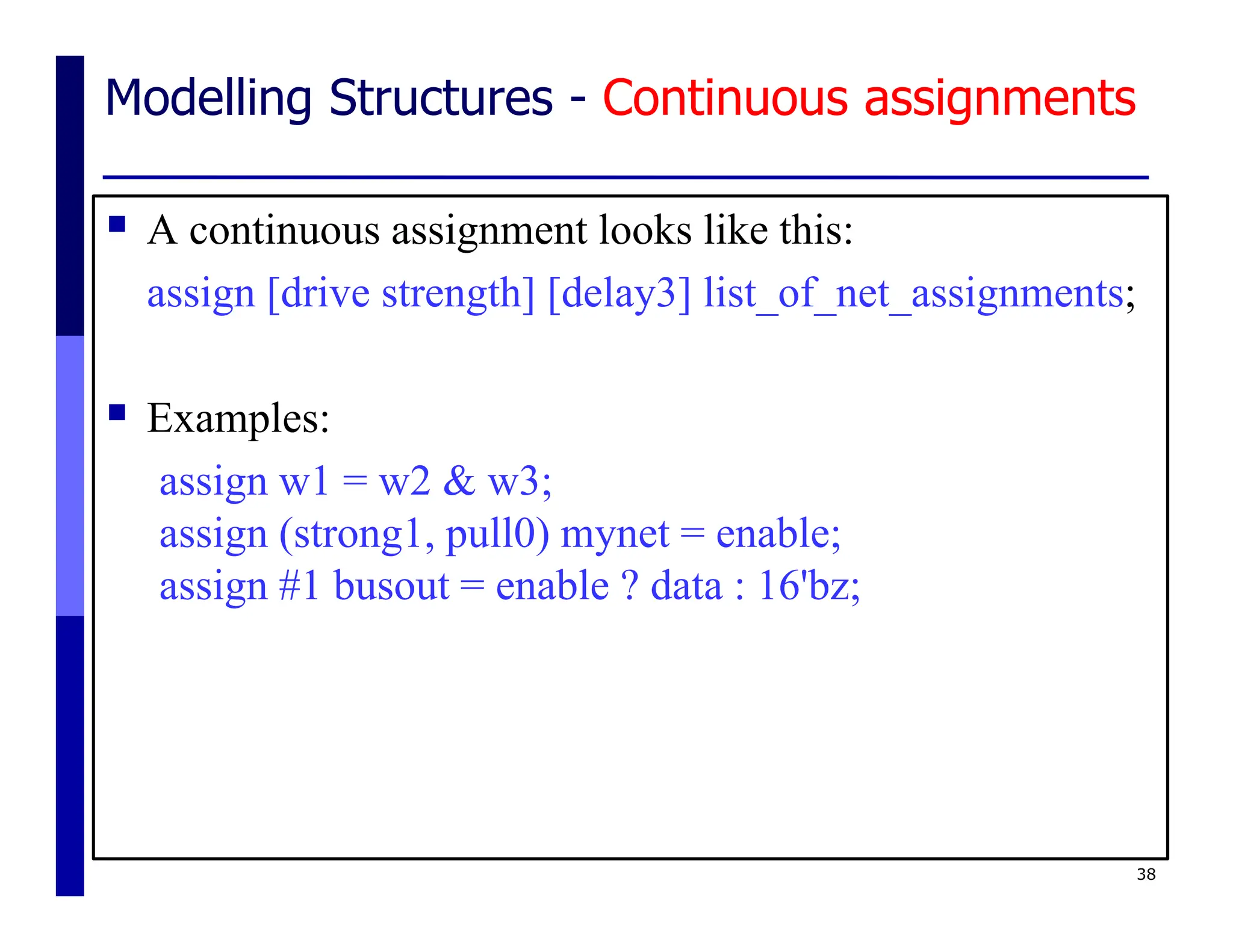 Modelling Structures - Continuous assignments
 A continuous assignment looks like this:
assign [drive strength] [delay3] list_of_net_assignments;
 Examples:
assign w1 = w2 & w3;
assign (strong1, pull0) mynet = enable;
assign #1 busout = enable ? data : 16'bz;
38
 
