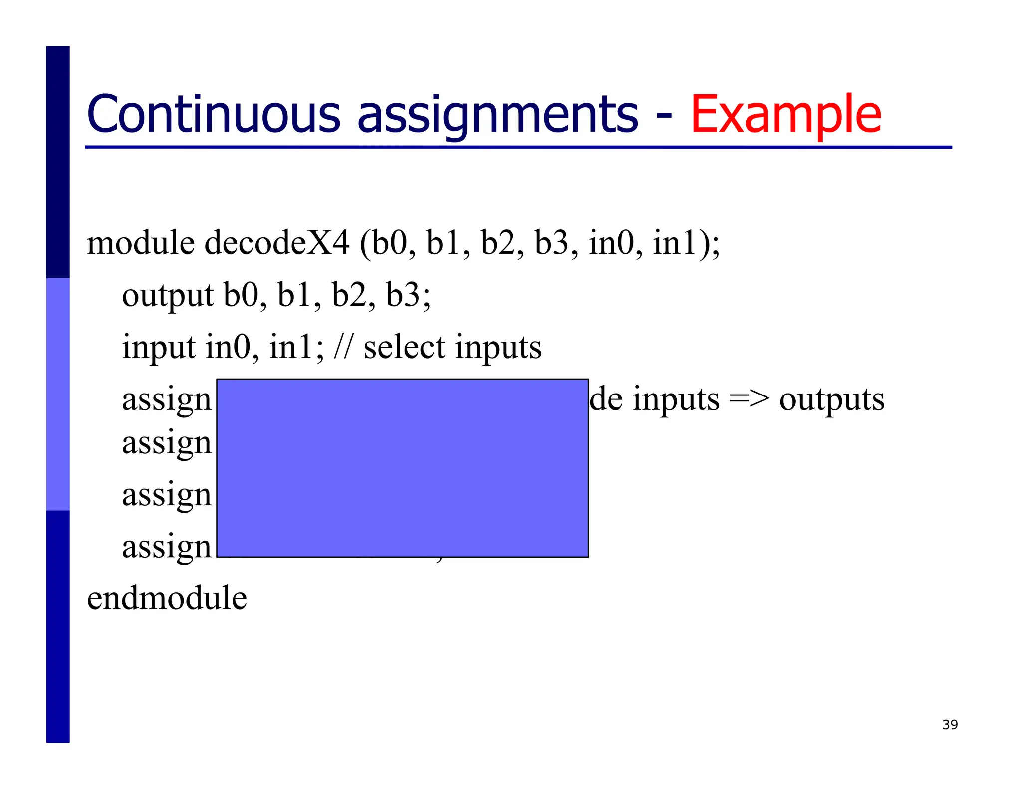 Continuous assignments - Example
module decodeX4 (b0, b1, b2, b3, in0, in1);
output b0, b1, b2, b3;
input in0, in1; // select inputs
assign b0 = ~in1 & ~in0; // decode inputs => outputs
assign b1 = ~in1 & in0;
assign b2 = in1 & ~in0;
assign b3 = in1 & in0;
endmodule
39
 