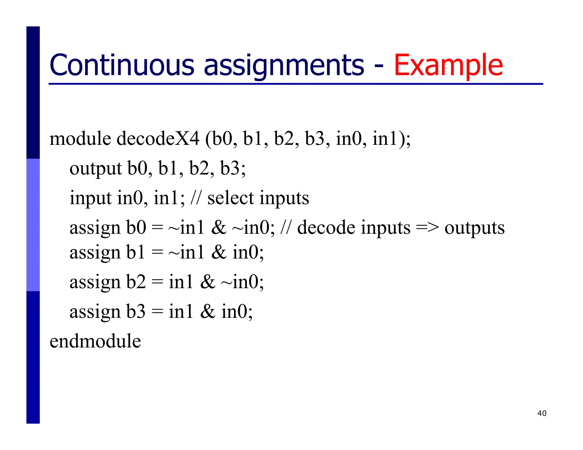 Continuous assignments - Example
module decodeX4 (b0, b1, b2, b3, in0, in1);
output b0, b1, b2, b3;
input in0, in1; // select inputs
assign b0 = ~in1 & ~in0; // decode inputs => outputs
assign b1 = ~in1 & in0;
assign b2 = in1 & ~in0;
assign b3 = in1 & in0;
endmodule
40
 