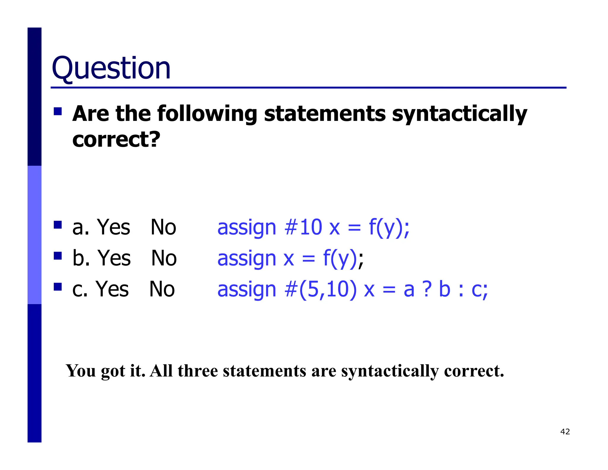 Question
 Are the following statements syntactically
correct?
 a. Yes No assign #10 x = f(y);
 b. Yes No assign x = f(y);
 c. Yes No assign #(5,10) x = a ? b : c;
42
You got it. All three statements are syntactically correct.
 