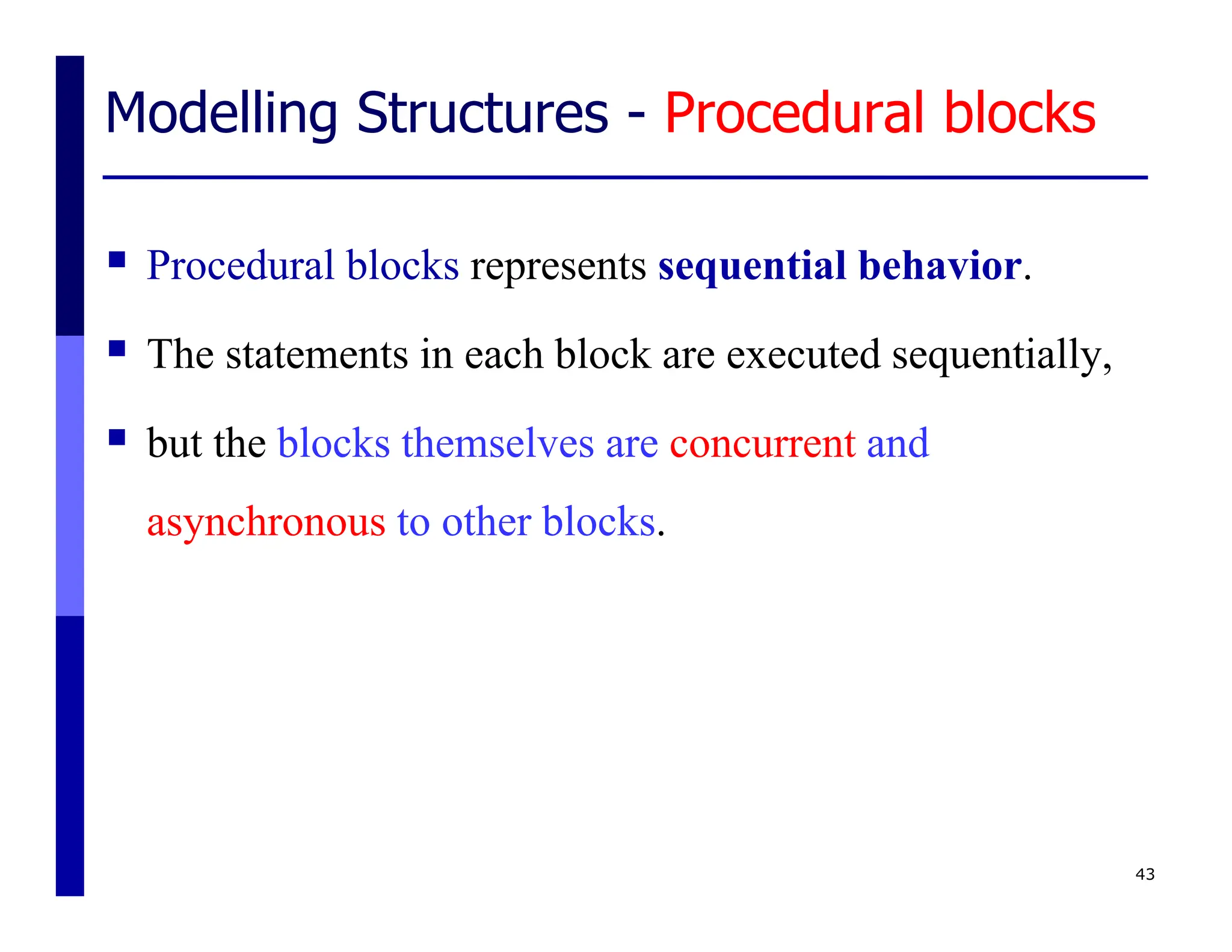 Modelling Structures - Procedural blocks
 Procedural blocks represents sequential behavior.
 The statements in each block are executed sequentially,
 but the blocks themselves are concurrent and
asynchronous to other blocks.
43
 