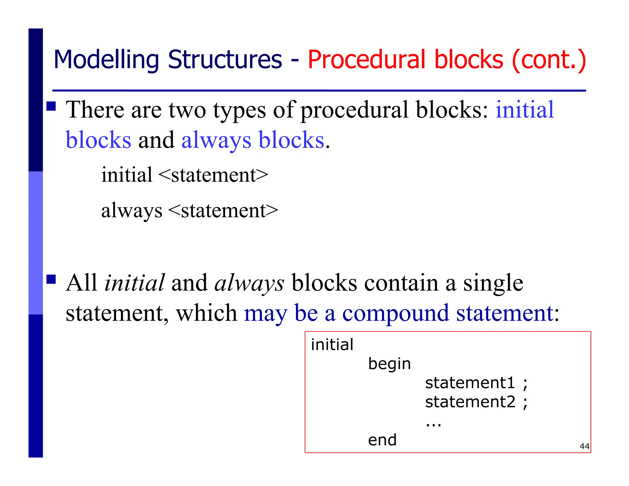 Modelling Structures - Procedural blocks (cont.)
 There are two types of procedural blocks: initial
blocks and always blocks.
initial <statement>
always <statement>
 All initial and always blocks contain a single
statement, which may be a compound statement:
44
initial
begin
statement1 ;
statement2 ;
...
end
 