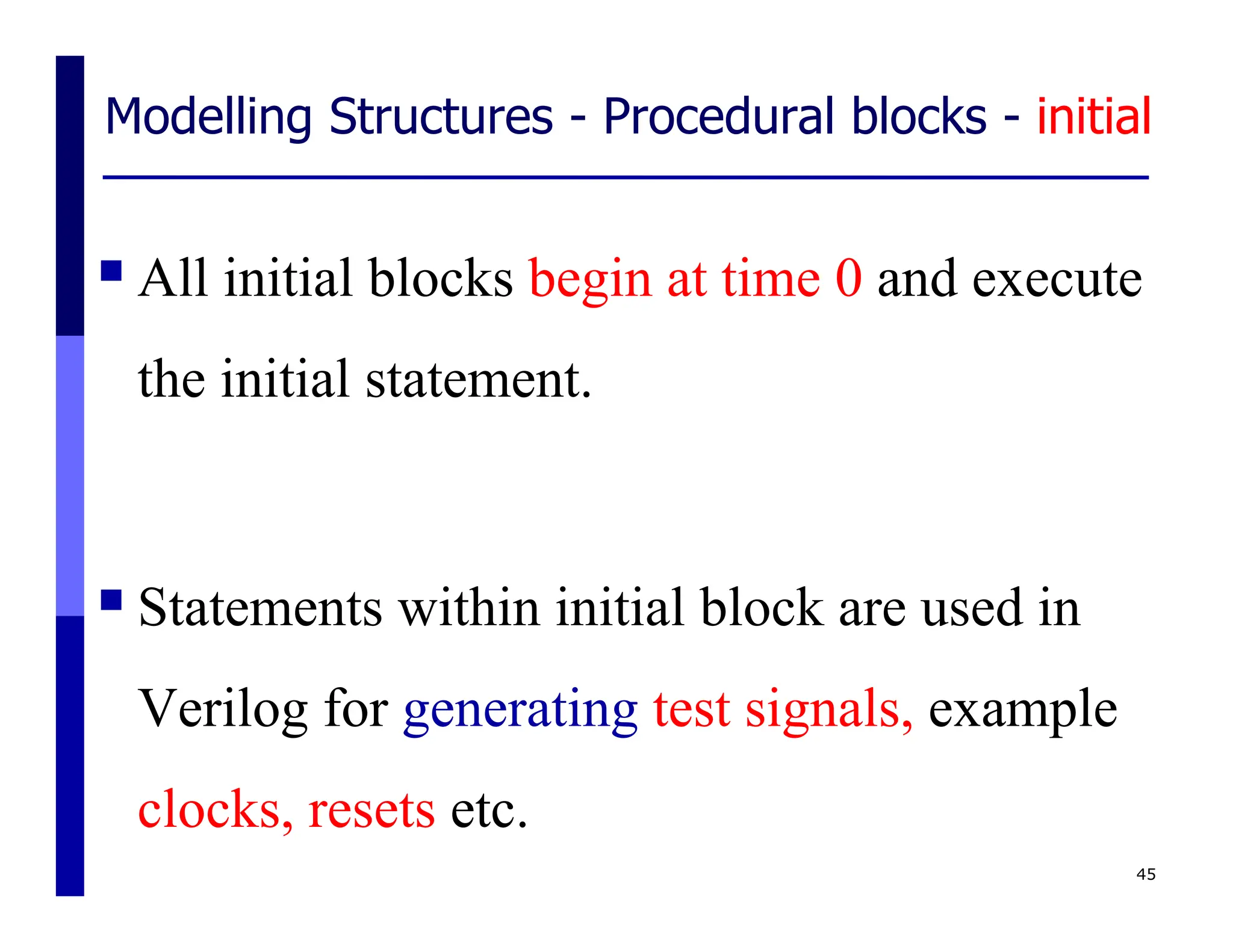 Modelling Structures - Procedural blocks - initial
All initial blocks begin at time 0 and execute
the initial statement.
Statements within initial block are used in
Verilog for generating test signals, example
clocks, resets etc.
45
 
