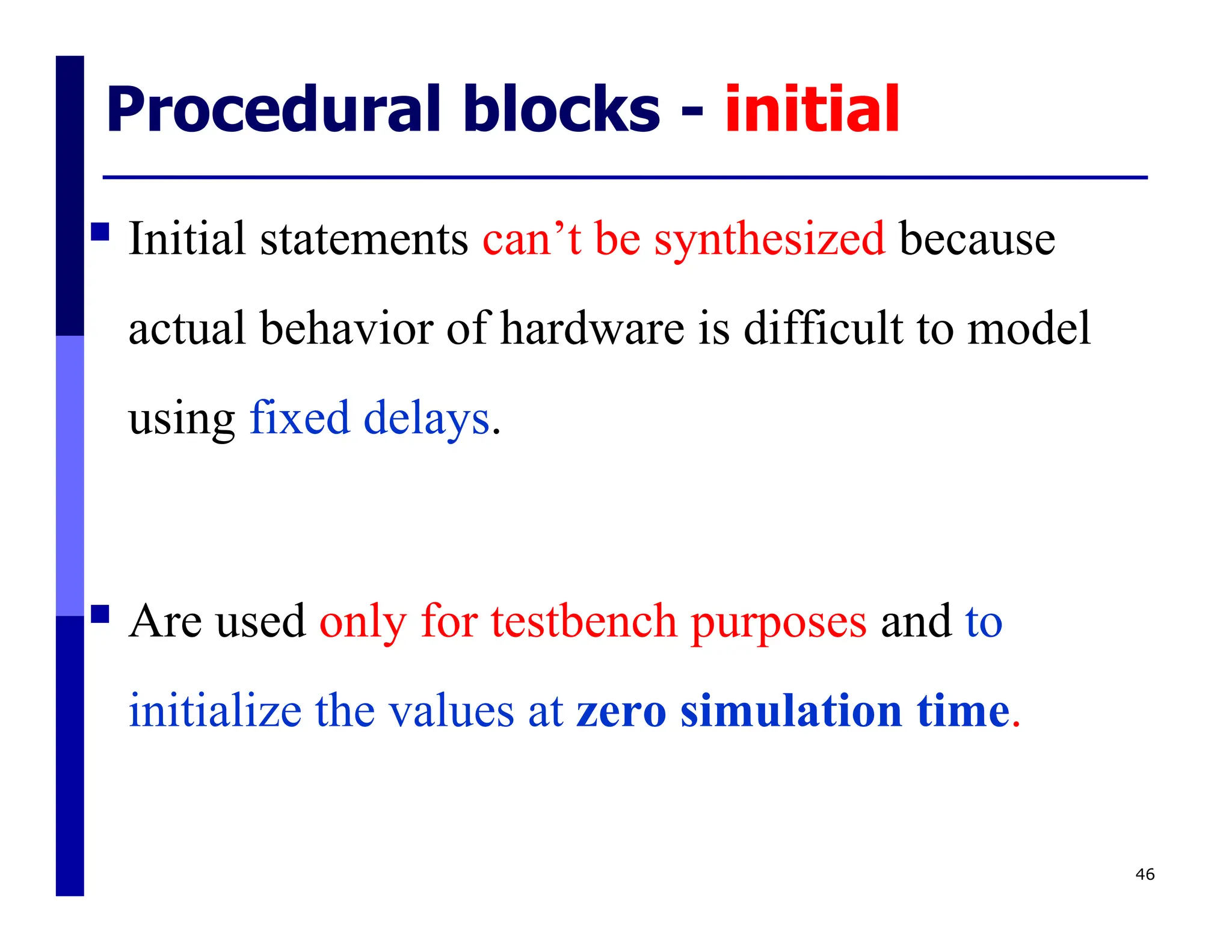 Procedural blocks - initial
46
 Initial statements can’t be synthesized because
actual behavior of hardware is difficult to model
using fixed delays.
 Are used only for testbench purposes and to
initialize the values at zero simulation time.
 