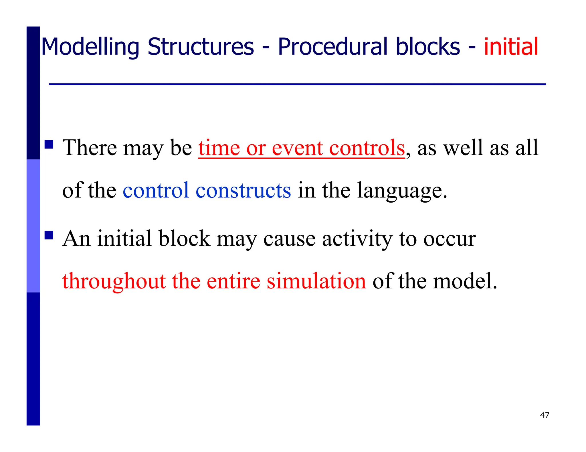 Modelling Structures - Procedural blocks - initial
 There may be time or event controls, as well as all
of the control constructs in the language.
 An initial block may cause activity to occur
throughout the entire simulation of the model.
47
 