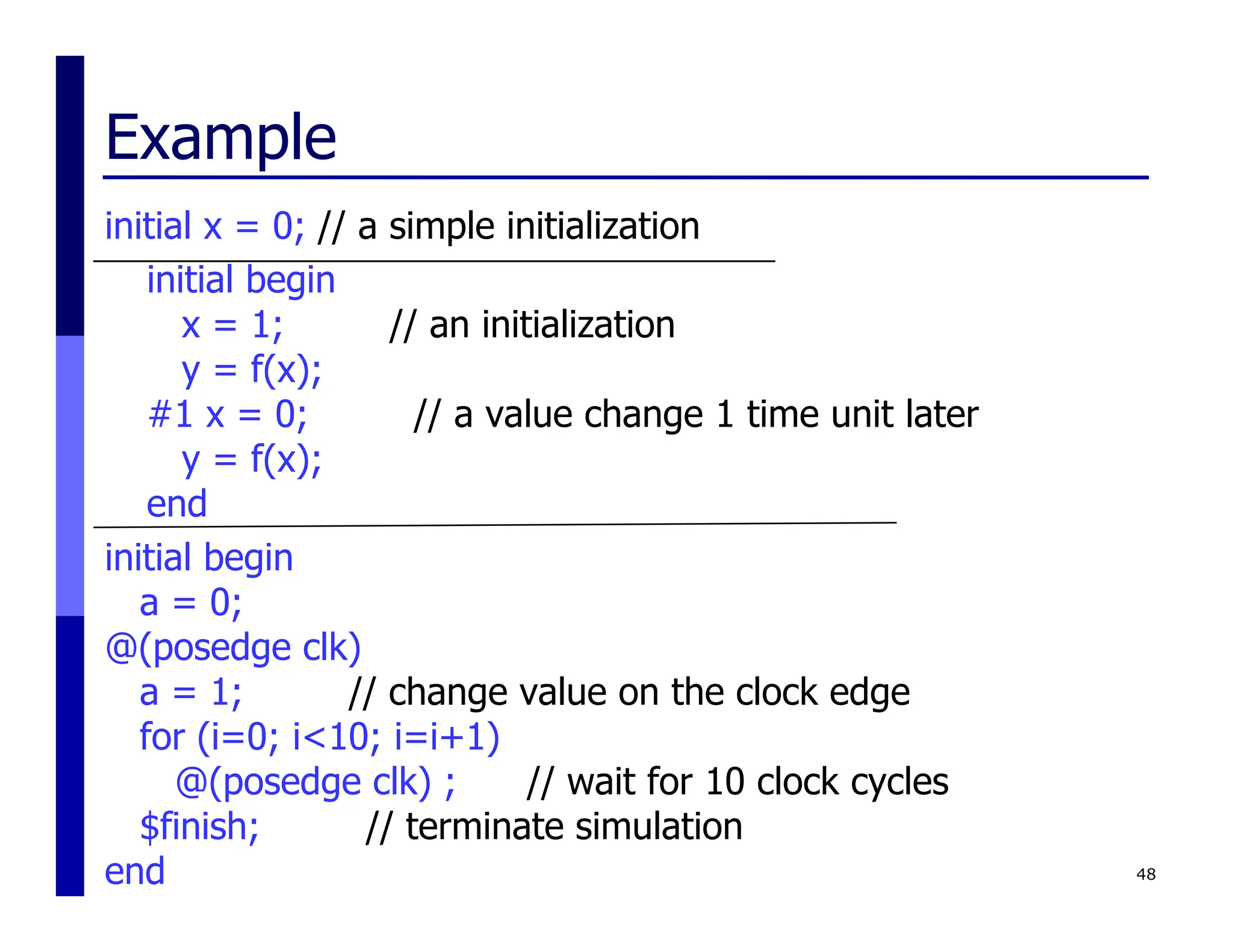 Example
initial x = 0; // a simple initialization
initial begin
x = 1; // an initialization
y = f(x);
#1 x = 0; // a value change 1 time unit later
y = f(x);
end
initial begin
a = 0;
@(posedge clk)
a = 1; // change value on the clock edge
for (i=0; i<10; i=i+1)
@(posedge clk) ; // wait for 10 clock cycles
$finish; // terminate simulation
end 48
 