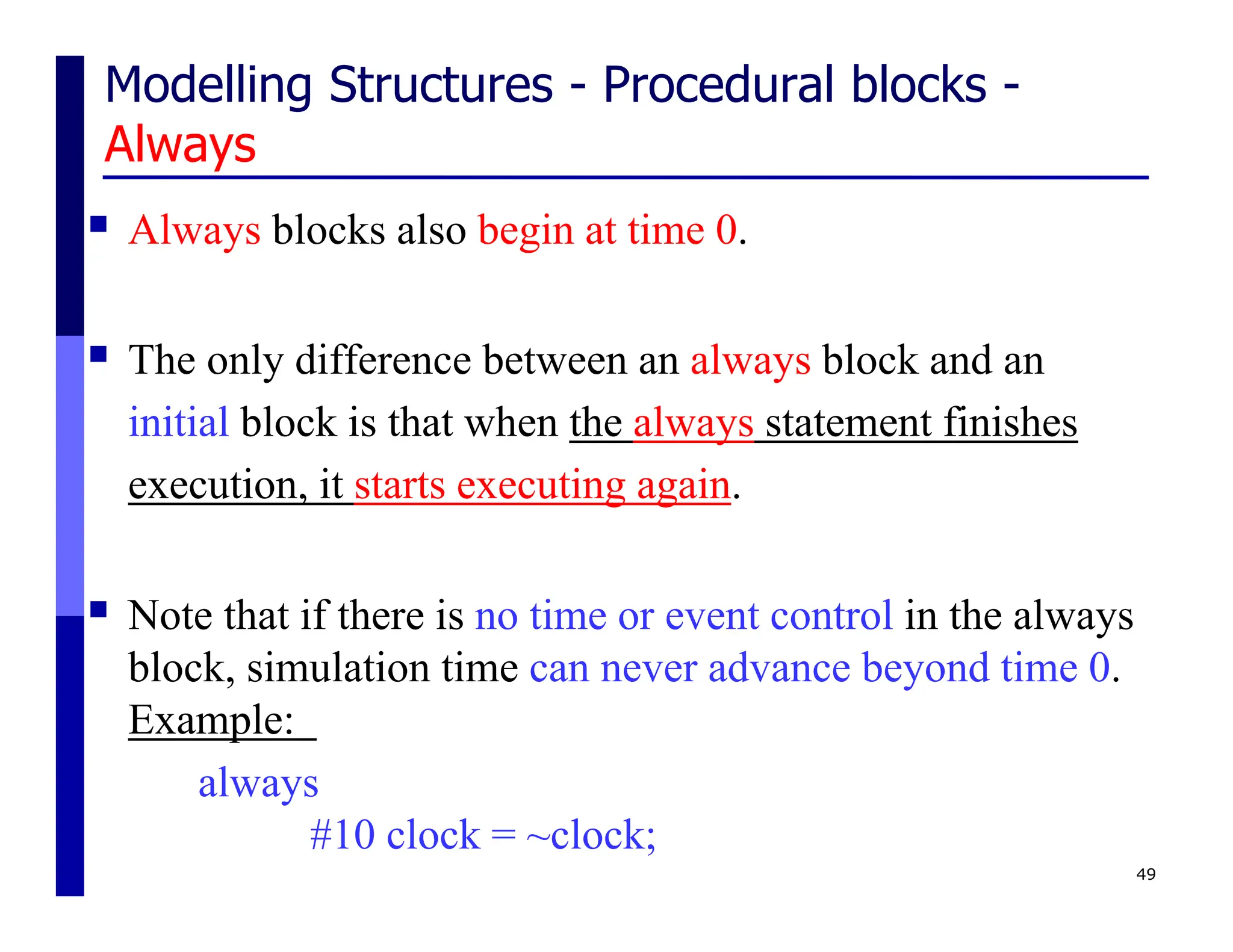 Modelling Structures - Procedural blocks -
Always
 Always blocks also begin at time 0.
 The only difference between an always block and an
initial block is that when the always statement finishes
execution, it starts executing again.
 Note that if there is no time or event control in the always
block, simulation time can never advance beyond time 0.
Example:
always
#10 clock = ~clock;
49
 