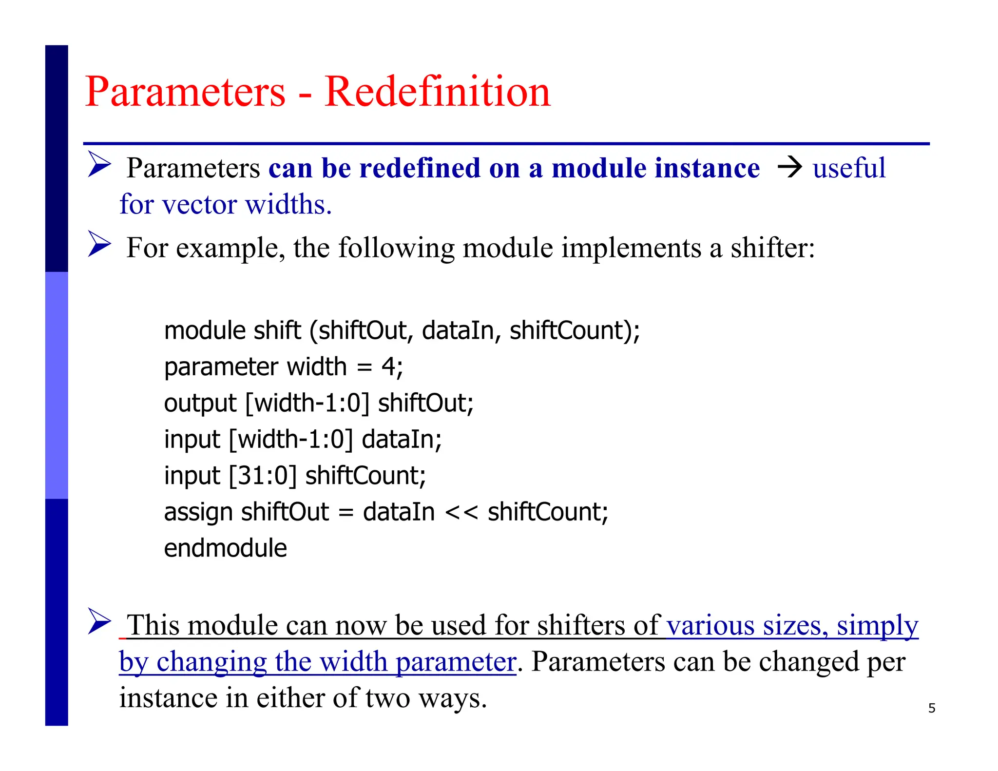 Parameters - Redefinition
 Parameters can be redefined on a module instance  useful
for vector widths.
 For example, the following module implements a shifter:
module shift (shiftOut, dataIn, shiftCount);
parameter width = 4;
output [width-1:0] shiftOut;
input [width-1:0] dataIn;
input [31:0] shiftCount;
assign shiftOut = dataIn << shiftCount;
endmodule
 This module can now be used for shifters of various sizes, simply
by changing the width parameter. Parameters can be changed per
instance in either of two ways. 5
 