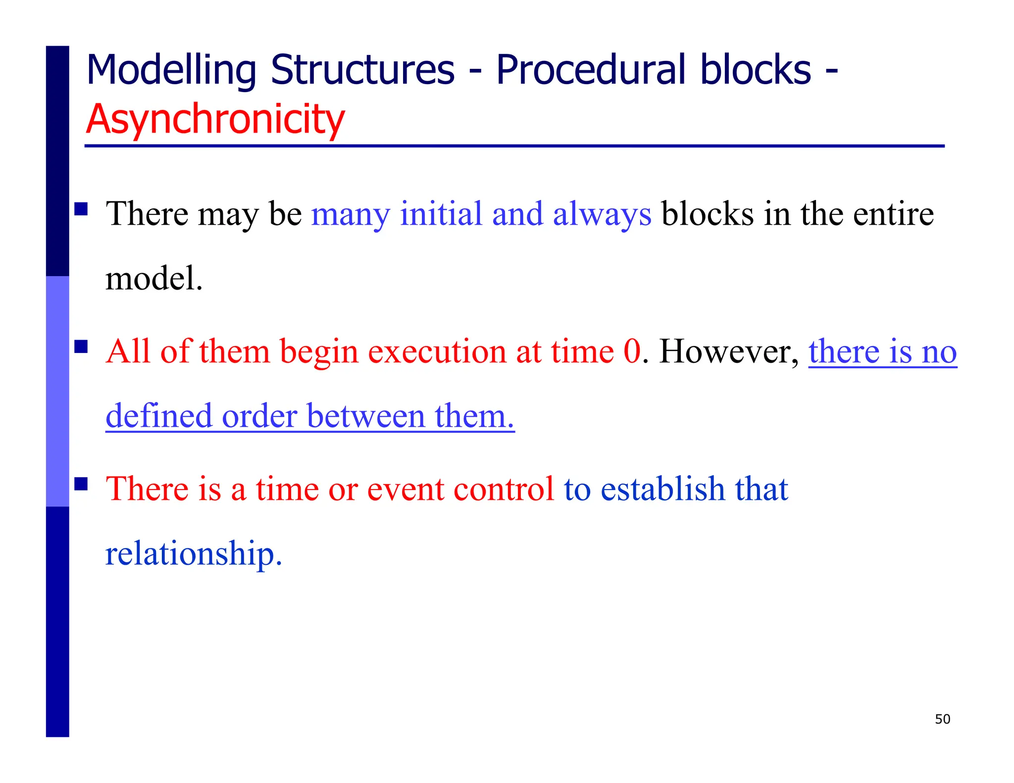 Modelling Structures - Procedural blocks -
Asynchronicity
 There may be many initial and always blocks in the entire
model.
 All of them begin execution at time 0. However, there is no
defined order between them.
 There is a time or event control to establish that
relationship.
50
 