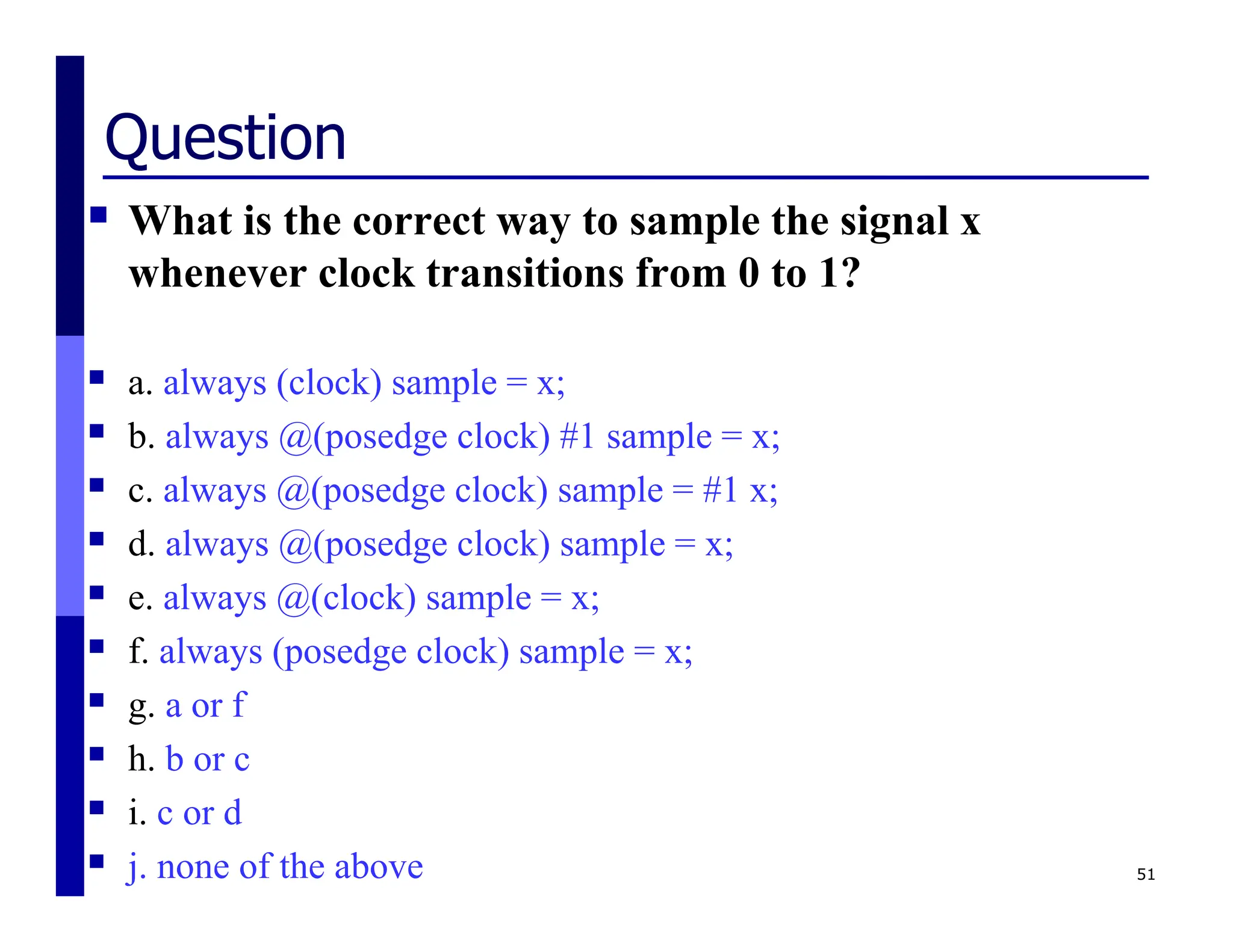 Question
 What is the correct way to sample the signal x
whenever clock transitions from 0 to 1?
 a. always (clock) sample = x;
 b. always @(posedge clock) #1 sample = x;
 c. always @(posedge clock) sample = #1 x;
 d. always @(posedge clock) sample = x;
 e. always @(clock) sample = x;
 f. always (posedge clock) sample = x;
 g. a or f
 h. b or c
 i. c or d
 j. none of the above 51
 