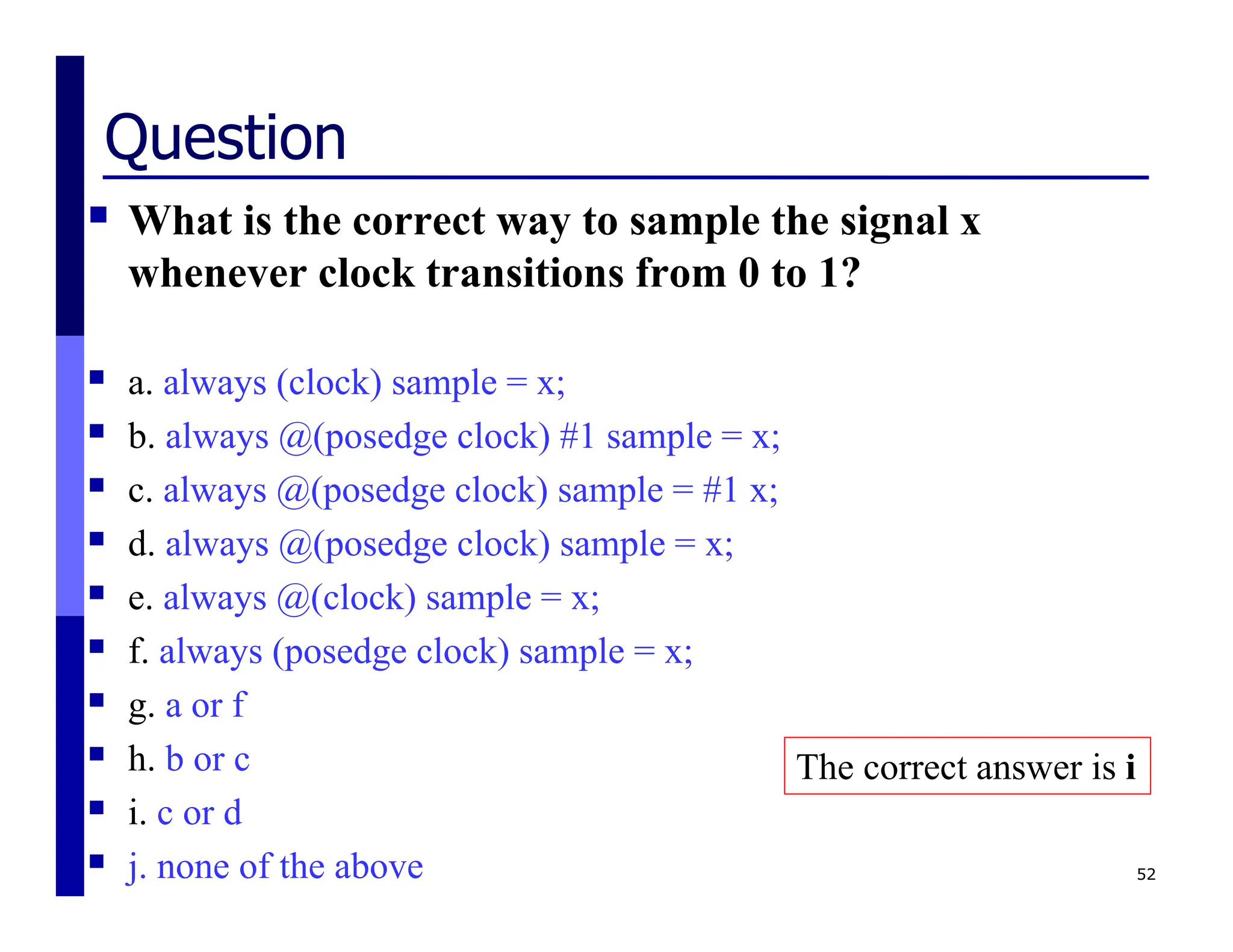 Question
 What is the correct way to sample the signal x
whenever clock transitions from 0 to 1?
 a. always (clock) sample = x;
 b. always @(posedge clock) #1 sample = x;
 c. always @(posedge clock) sample = #1 x;
 d. always @(posedge clock) sample = x;
 e. always @(clock) sample = x;
 f. always (posedge clock) sample = x;
 g. a or f
 h. b or c
 i. c or d
 j. none of the above 52
The correct answer is i
 