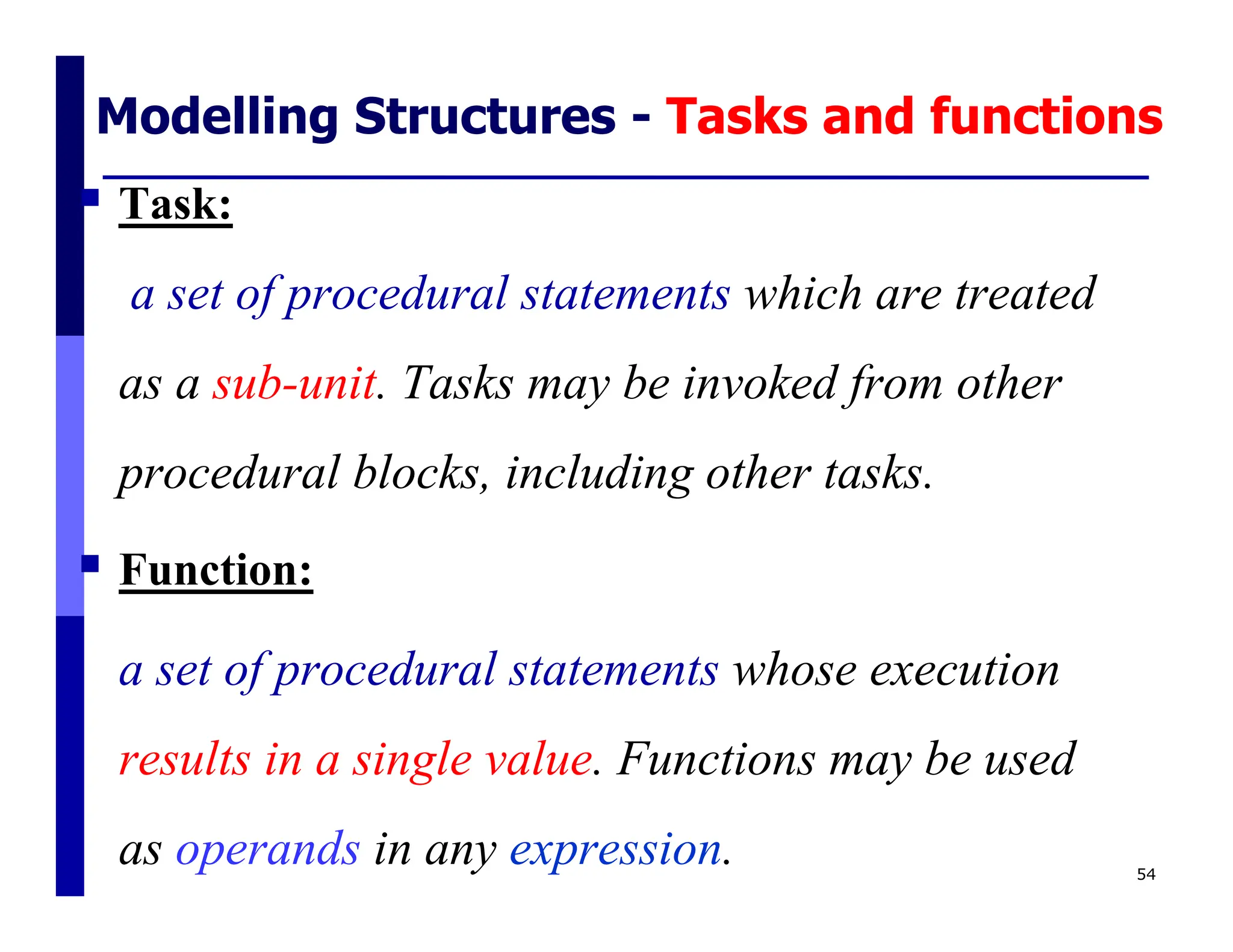Modelling Structures - Tasks and functions
 Task:
a set of procedural statements which are treated
as a sub-unit. Tasks may be invoked from other
procedural blocks, including other tasks.
 Function:
a set of procedural statements whose execution
results in a single value. Functions may be used
as operands in any expression. 54
 