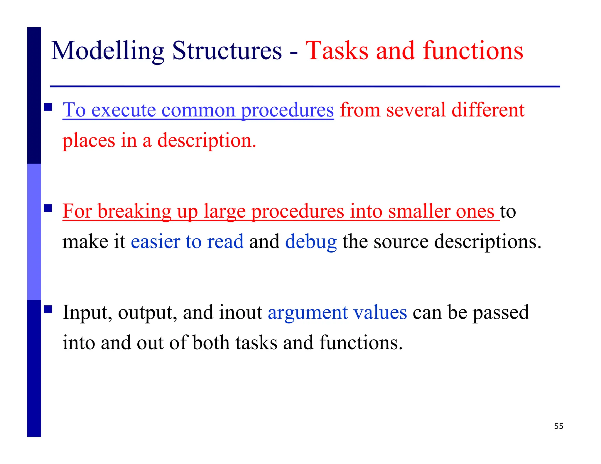 Modelling Structures - Tasks and functions
 To execute common procedures from several different
places in a description.
 For breaking up large procedures into smaller ones to
make it easier to read and debug the source descriptions.
 Input, output, and inout argument values can be passed
into and out of both tasks and functions.
55
 