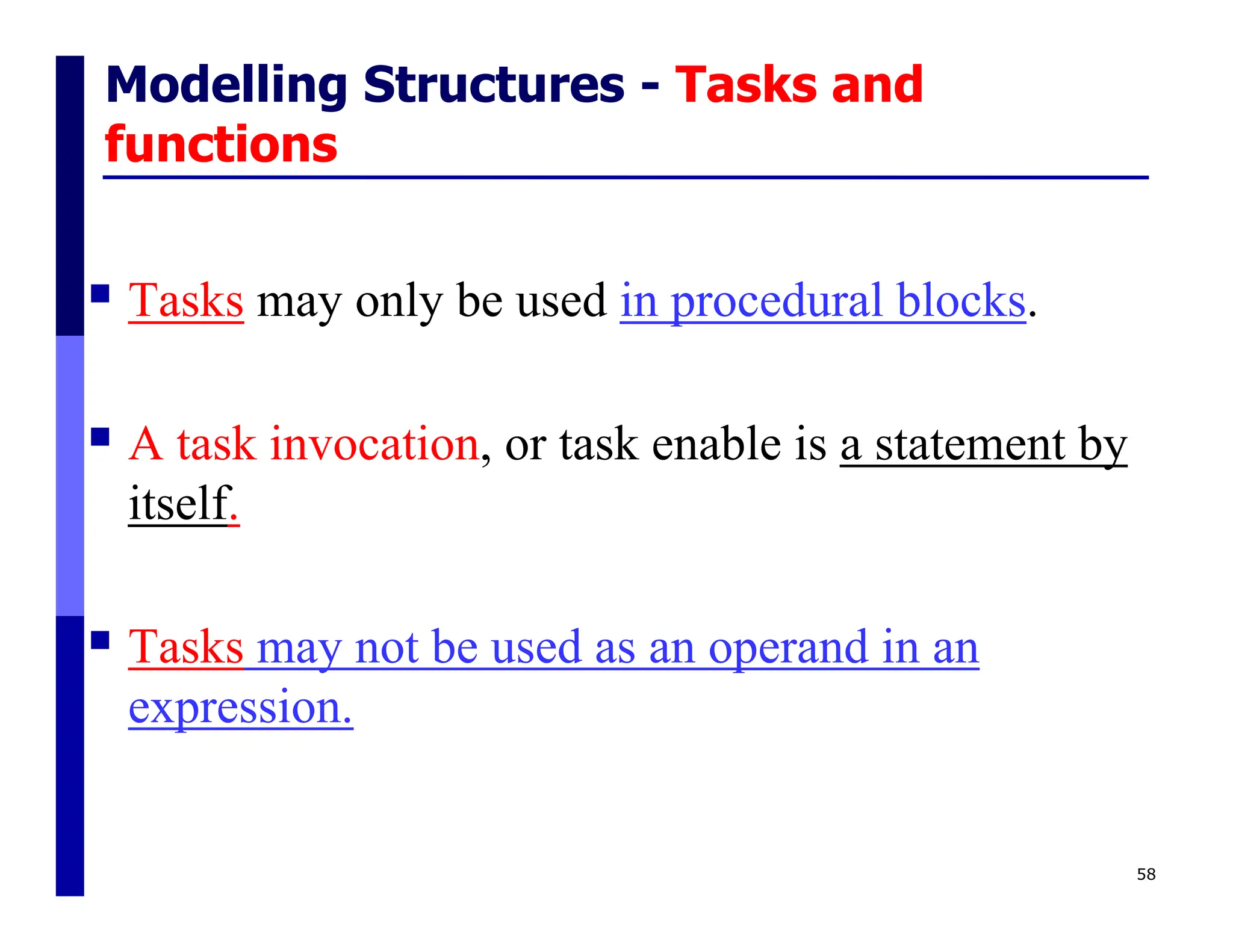 Modelling Structures - Tasks and
functions
 Tasks may only be used in procedural blocks.
 A task invocation, or task enable is a statement by
itself.
 Tasks may not be used as an operand in an
expression.
58
 