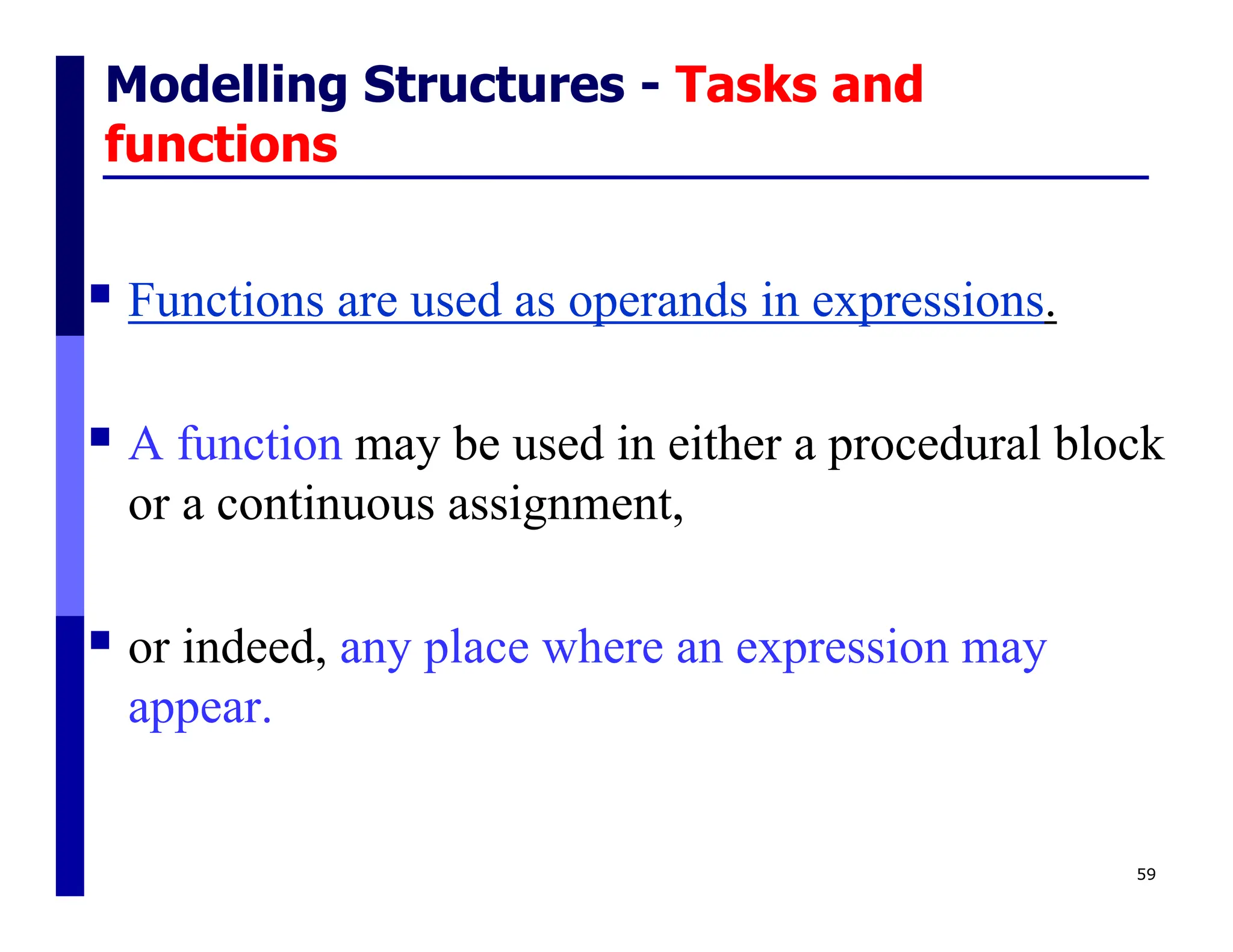 Modelling Structures - Tasks and
functions
 Functions are used as operands in expressions.
 A function may be used in either a procedural block
or a continuous assignment,
 or indeed, any place where an expression may
appear.
59
 