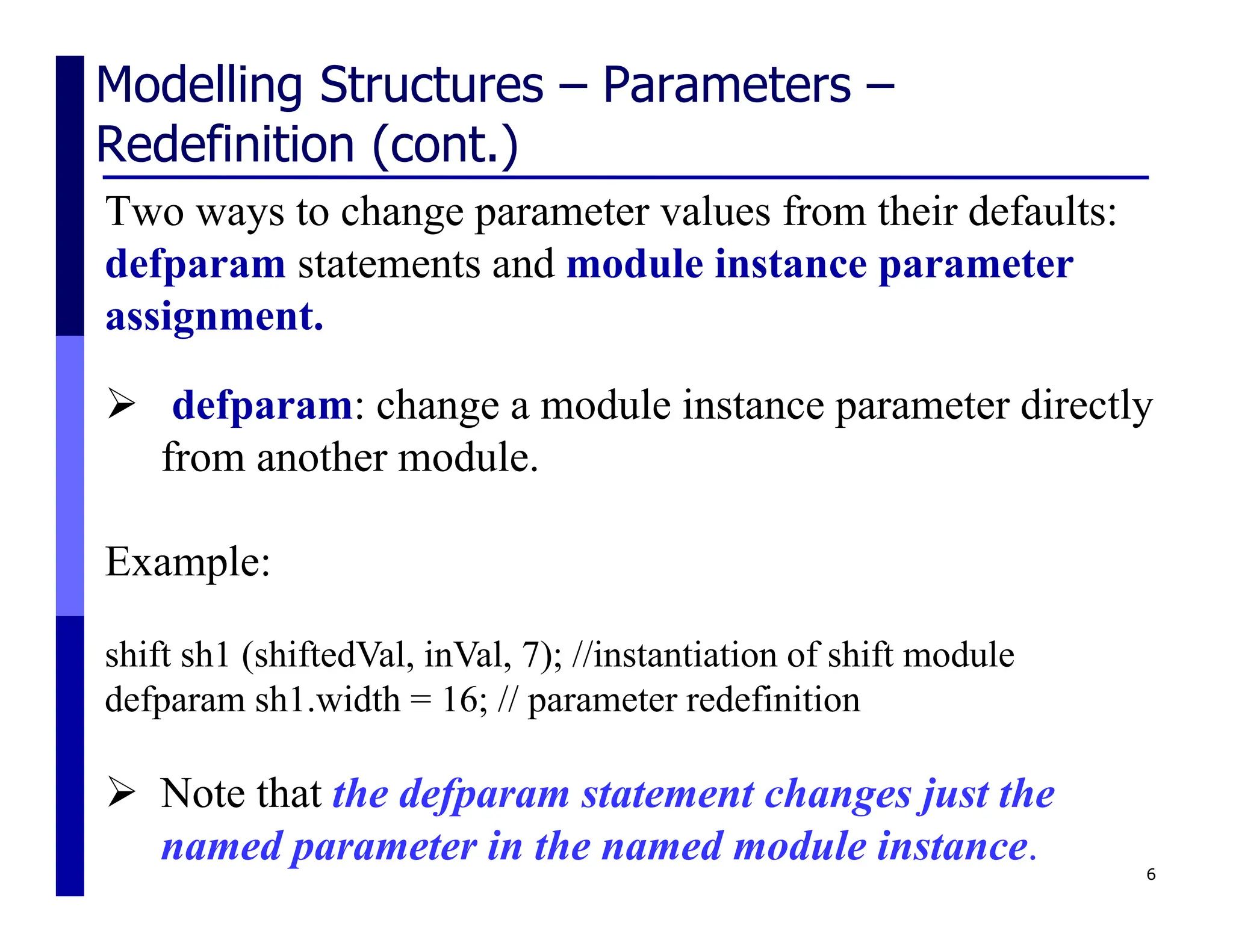 Modelling Structures – Parameters –
Redefinition (cont.)
Two ways to change parameter values from their defaults:
defparam statements and module instance parameter
assignment.
6
 defparam: change a module instance parameter directly
from another module.
Example:
shift sh1 (shiftedVal, inVal, 7); //instantiation of shift module
defparam sh1.width = 16; // parameter redefinition
 Note that the defparam statement changes just the
named parameter in the named module instance.
 