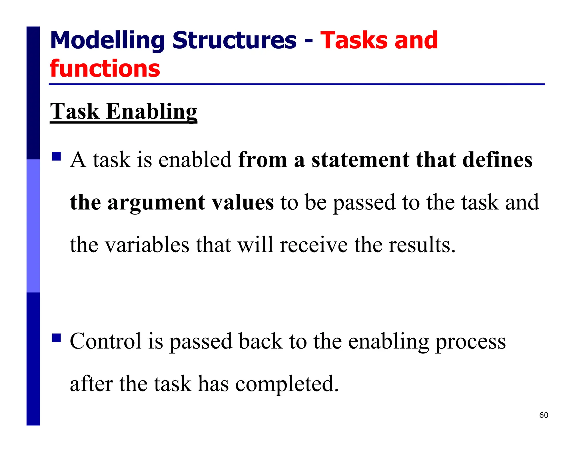 Modelling Structures - Tasks and
functions
Task Enabling
 A task is enabled from a statement that defines
the argument values to be passed to the task and
the variables that will receive the results.
 Control is passed back to the enabling process
after the task has completed.
60
 