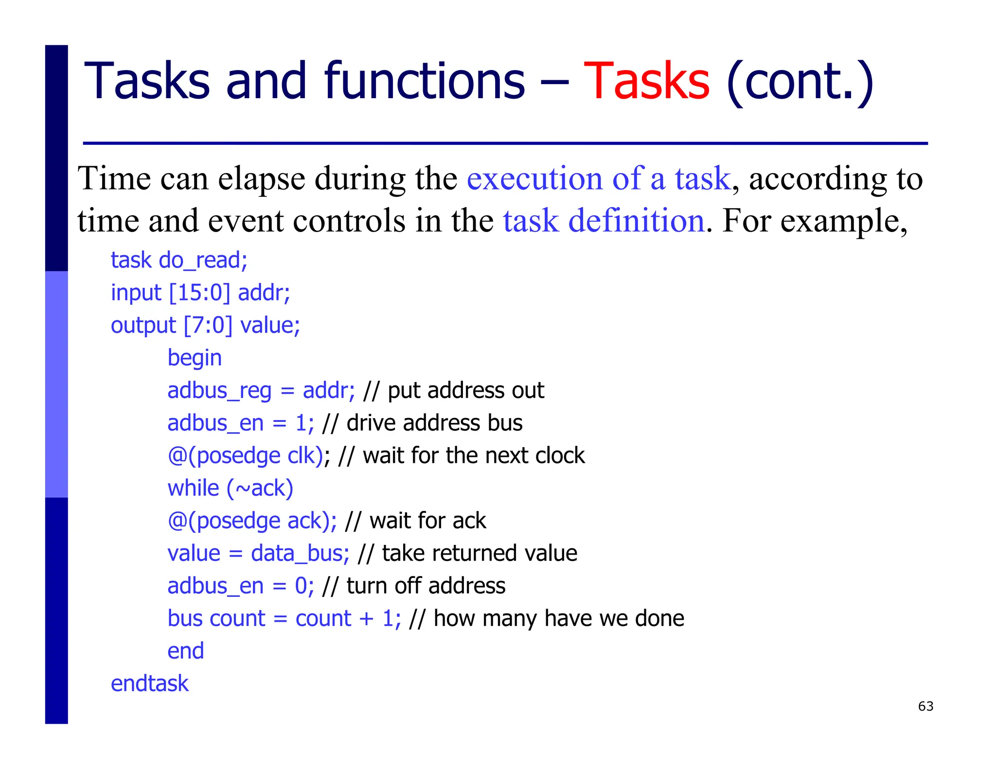 Tasks and functions – Tasks (cont.)
Time can elapse during the execution of a task, according to
time and event controls in the task definition. For example,
task do_read;
input [15:0] addr;
output [7:0] value;
begin
adbus_reg = addr; // put address out
adbus_en = 1; // drive address bus
@(posedge clk); // wait for the next clock
while (~ack)
@(posedge ack); // wait for ack
value = data_bus; // take returned value
adbus_en = 0; // turn off address
bus count = count + 1; // how many have we done
end
endtask
63
 