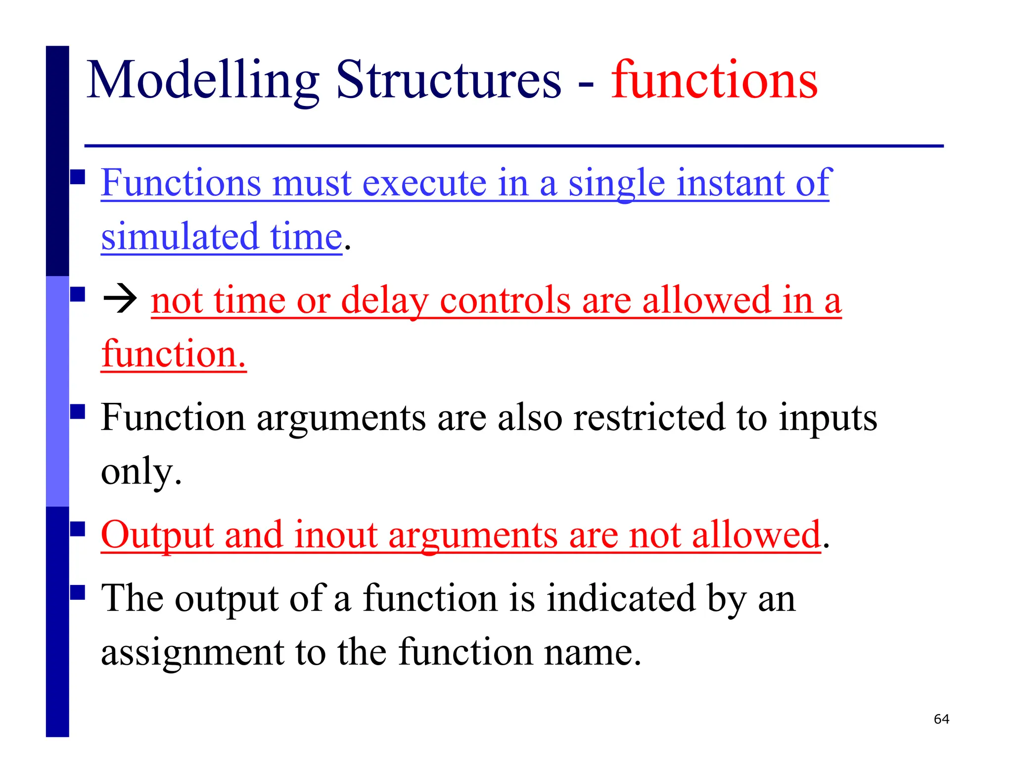 Modelling Structures - functions
 Functions must execute in a single instant of
simulated time.
  not time or delay controls are allowed in a
function.
 Function arguments are also restricted to inputs
only.
 Output and inout arguments are not allowed.
 The output of a function is indicated by an
assignment to the function name.
64
 