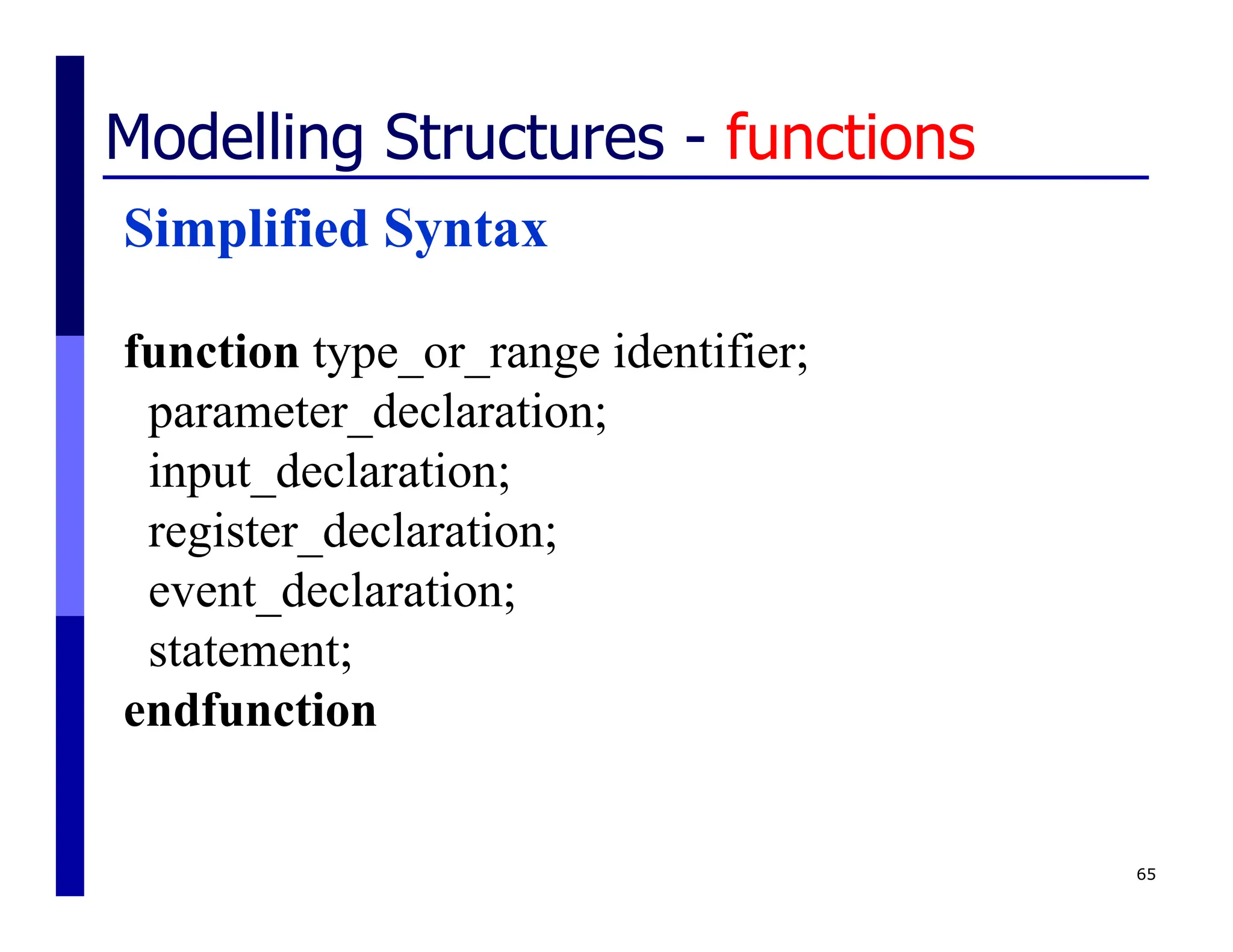 65
Modelling Structures - functions
Simplified Syntax
function type_or_range identifier;
parameter_declaration;
input_declaration;
register_declaration;
event_declaration;
statement;
endfunction
 