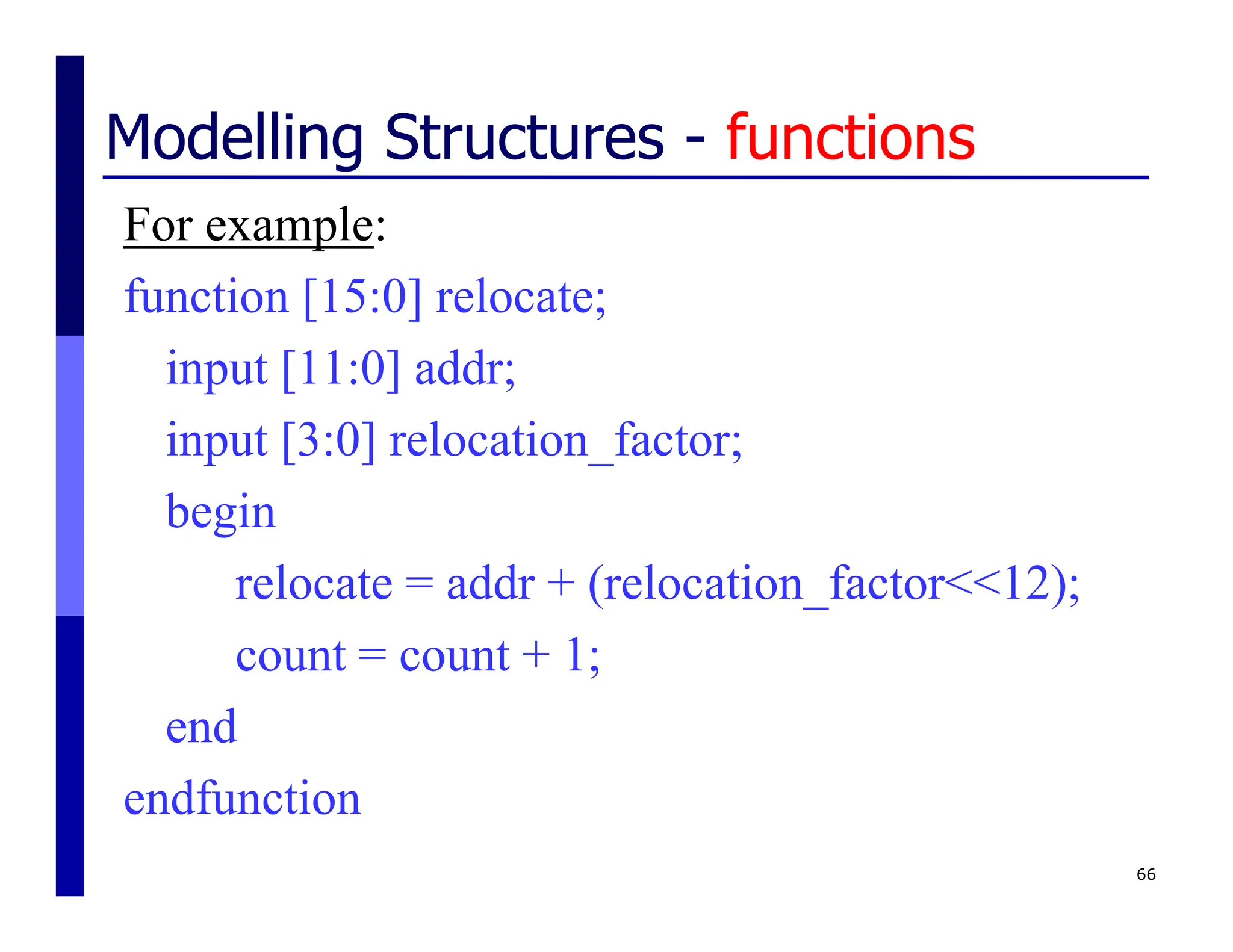 66
Modelling Structures - functions
For example:
function [15:0] relocate;
input [11:0] addr;
input [3:0] relocation_factor;
begin
relocate = addr + (relocation_factor<<12);
count = count + 1;
end
endfunction
 