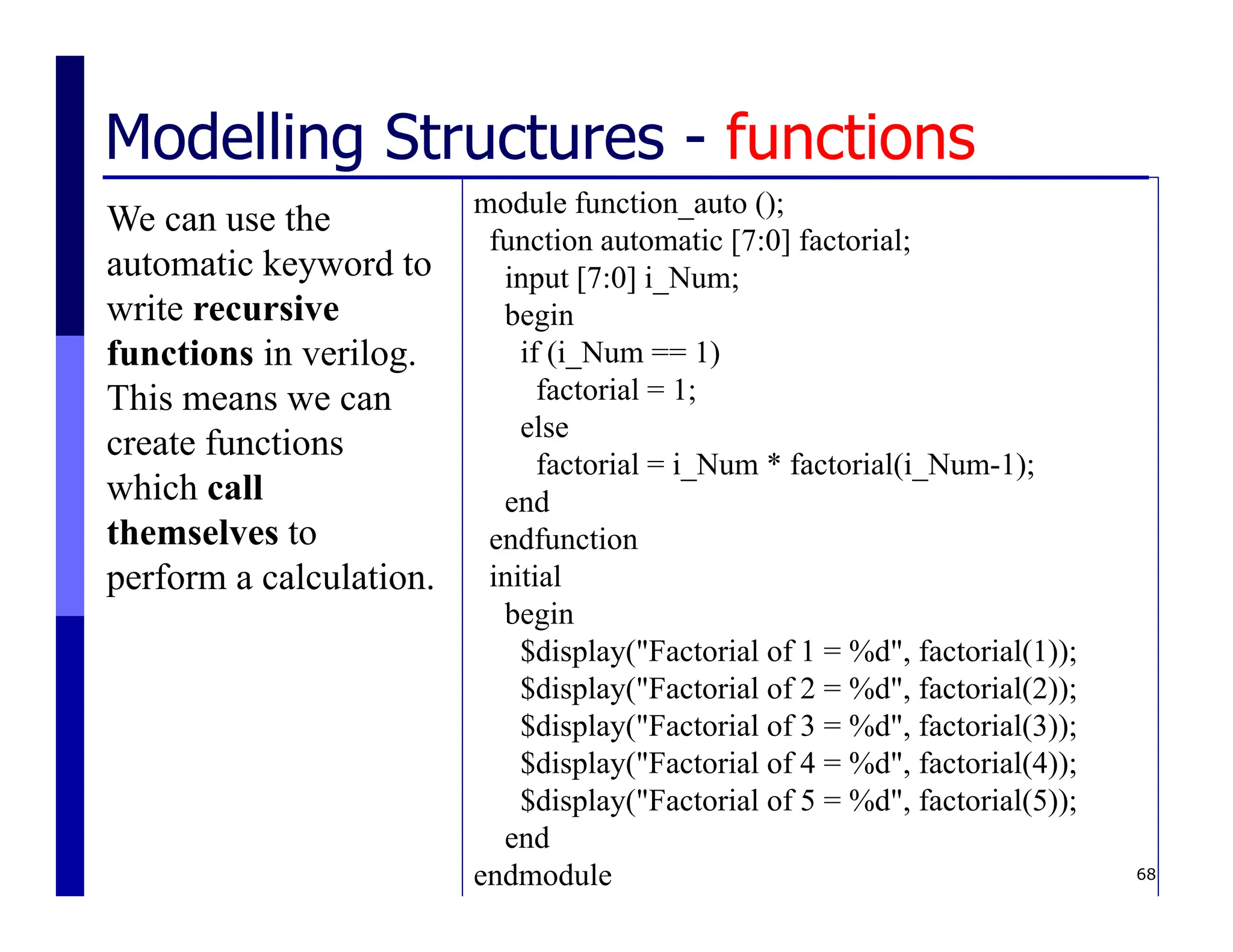 68
Modelling Structures - functions
We can use the
automatic keyword to
write recursive
functions in verilog.
This means we can
create functions
which call
themselves to
perform a calculation.
module function_auto ();
function automatic [7:0] factorial;
input [7:0] i_Num;
begin
if (i_Num == 1)
factorial = 1;
else
factorial = i_Num * factorial(i_Num-1);
end
endfunction
initial
begin
$display("Factorial of 1 = %d", factorial(1));
$display("Factorial of 2 = %d", factorial(2));
$display("Factorial of 3 = %d", factorial(3));
$display("Factorial of 4 = %d", factorial(4));
$display("Factorial of 5 = %d", factorial(5));
end
endmodule
 