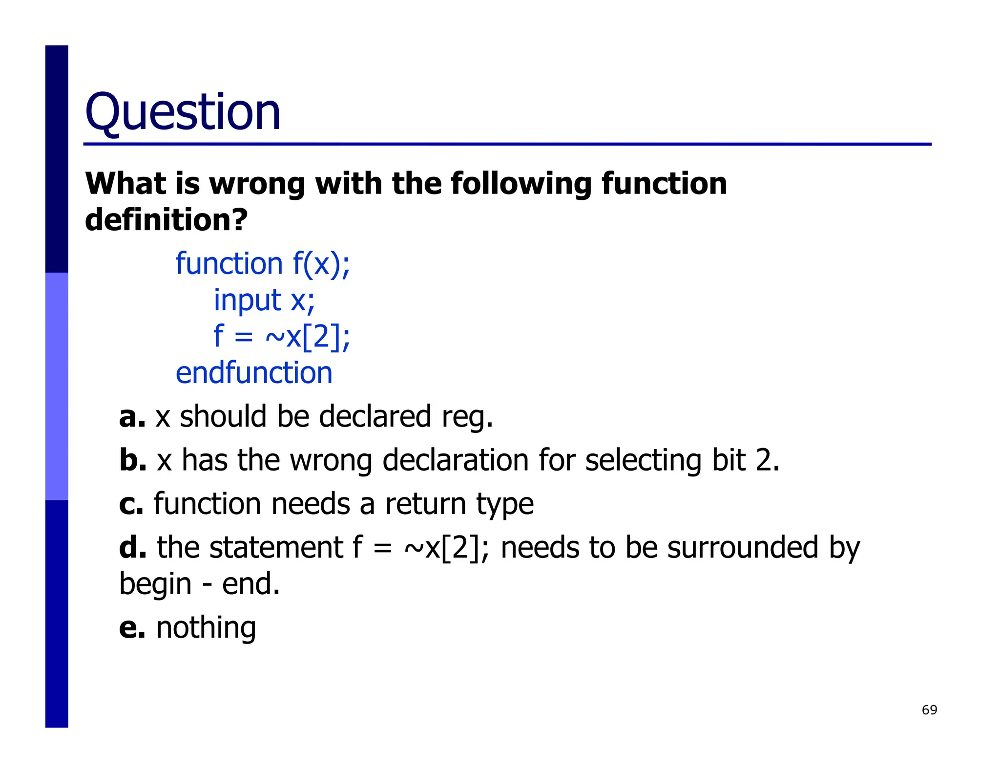 Question
What is wrong with the following function
definition?
function f(x);
input x;
f = ~x[2];
endfunction
a. x should be declared reg.
b. x has the wrong declaration for selecting bit 2.
c. function needs a return type
d. the statement f = ~x[2]; needs to be surrounded by
begin - end.
e. nothing
69
 
