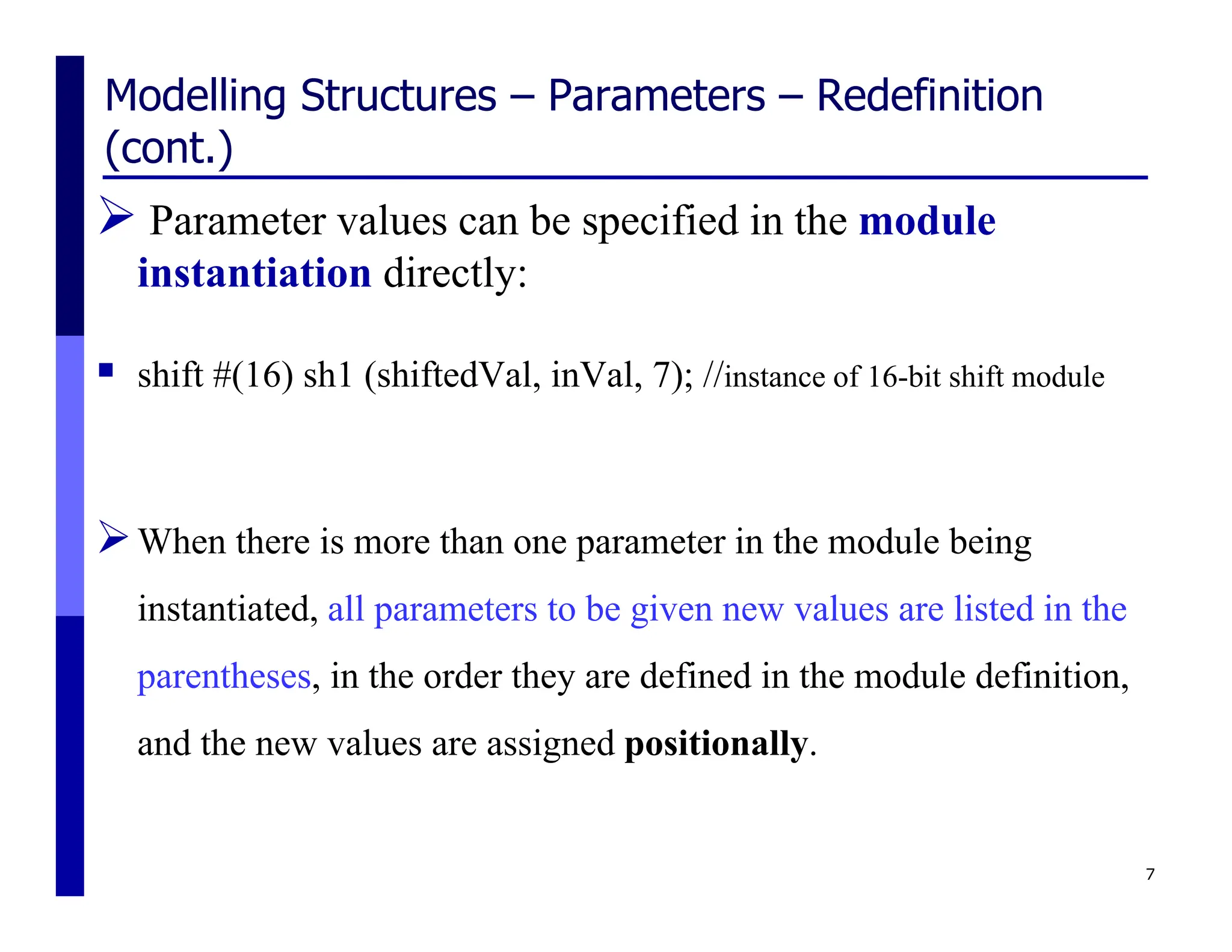 Modelling Structures – Parameters – Redefinition
(cont.)
 Parameter values can be specified in the module
instantiation directly:
 shift #(16) sh1 (shiftedVal, inVal, 7); //instance of 16-bit shift module
When there is more than one parameter in the module being
instantiated, all parameters to be given new values are listed in the
parentheses, in the order they are defined in the module definition,
and the new values are assigned positionally.
7
 