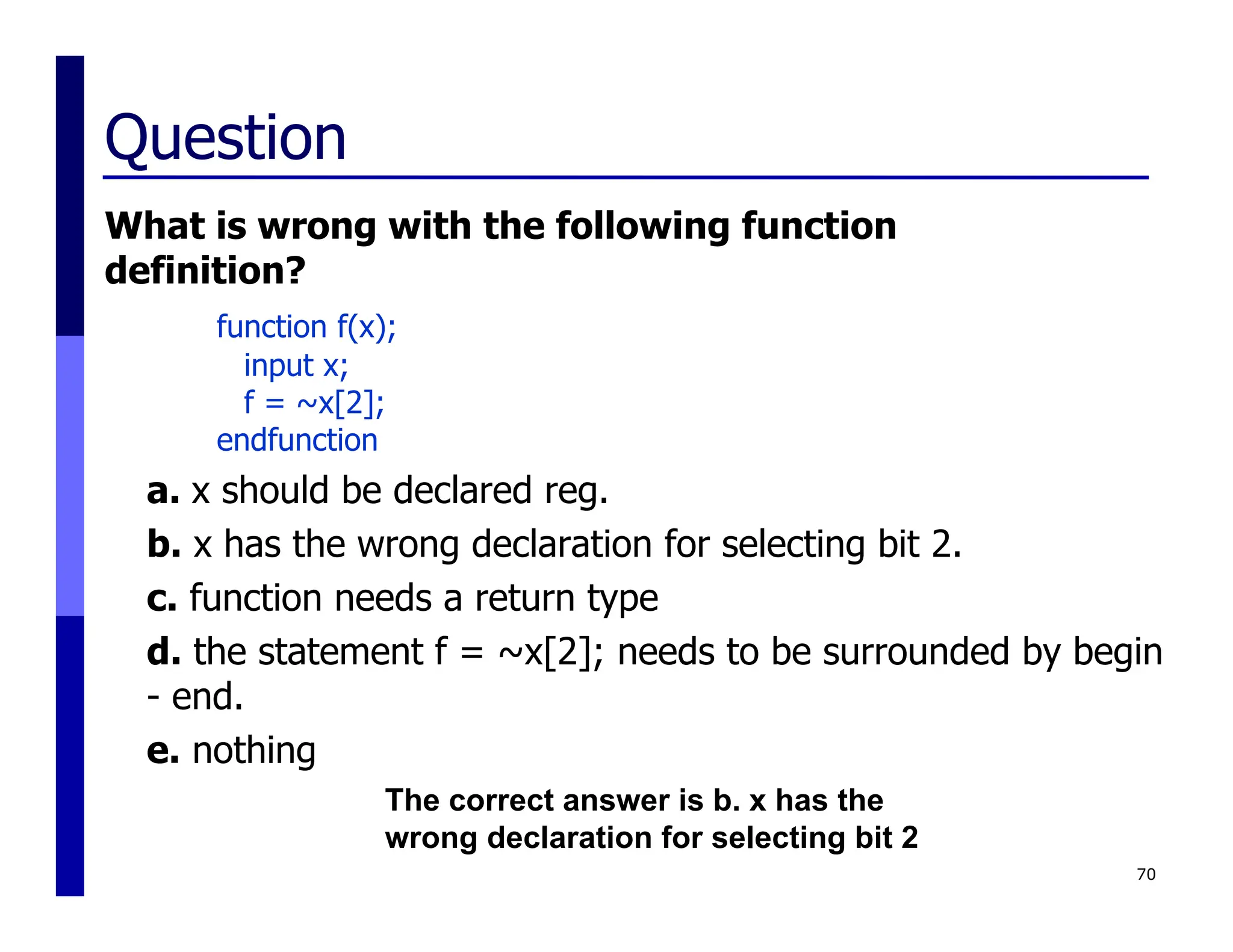 Question
What is wrong with the following function
definition?
function f(x);
input x;
f = ~x[2];
endfunction
a. x should be declared reg.
b. x has the wrong declaration for selecting bit 2.
c. function needs a return type
d. the statement f = ~x[2]; needs to be surrounded by begin
- end.
e. nothing
70
The correct answer is b. x has the
wrong declaration for selecting bit 2
 