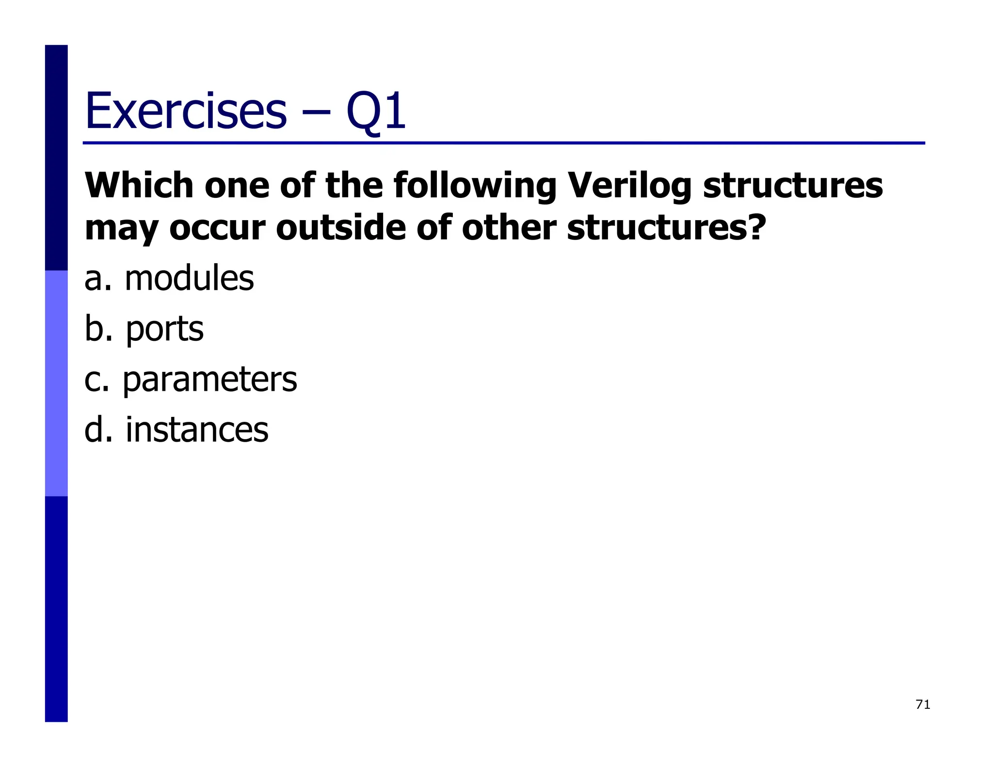 Exercises – Q1
Which one of the following Verilog structures
may occur outside of other structures?
a. modules
b. ports
c. parameters
d. instances
71
 