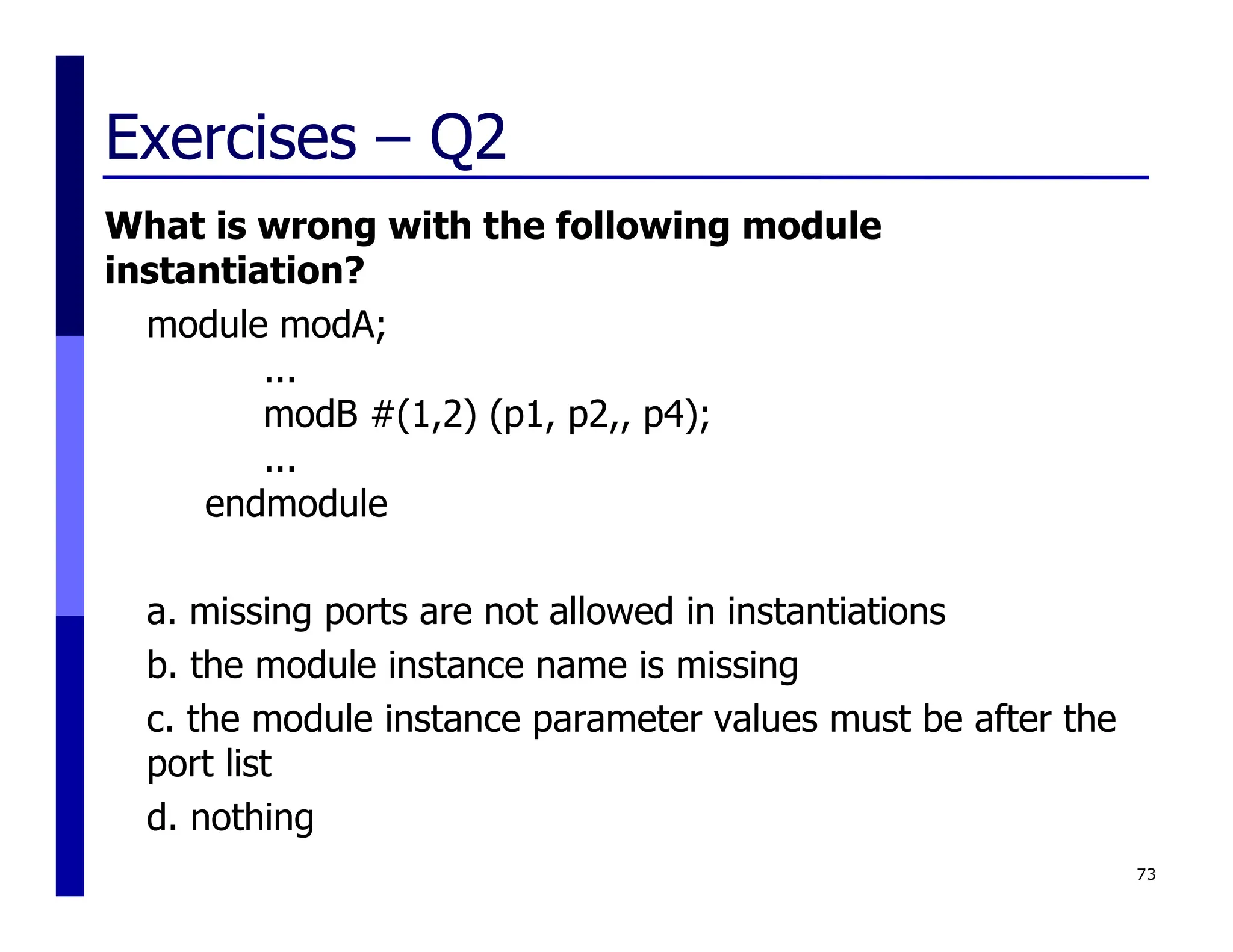 Exercises – Q2
What is wrong with the following module
instantiation?
module modA;
...
modB #(1,2) (p1, p2,, p4);
...
endmodule
a. missing ports are not allowed in instantiations
b. the module instance name is missing
c. the module instance parameter values must be after the
port list
d. nothing
73
 