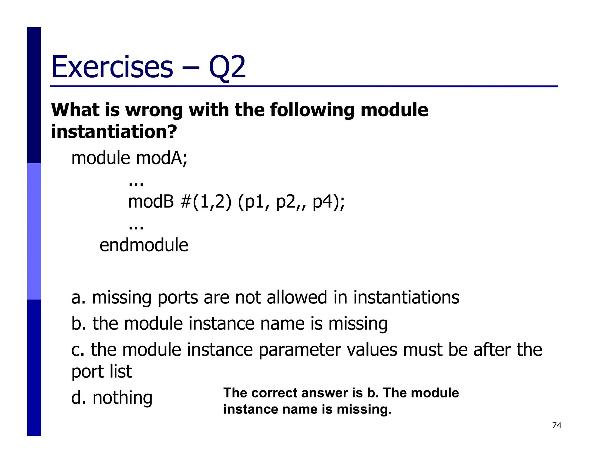 Exercises – Q2
What is wrong with the following module
instantiation?
module modA;
...
modB #(1,2) (p1, p2,, p4);
...
endmodule
a. missing ports are not allowed in instantiations
b. the module instance name is missing
c. the module instance parameter values must be after the
port list
d. nothing
74
The correct answer is b. The module
instance name is missing.
 