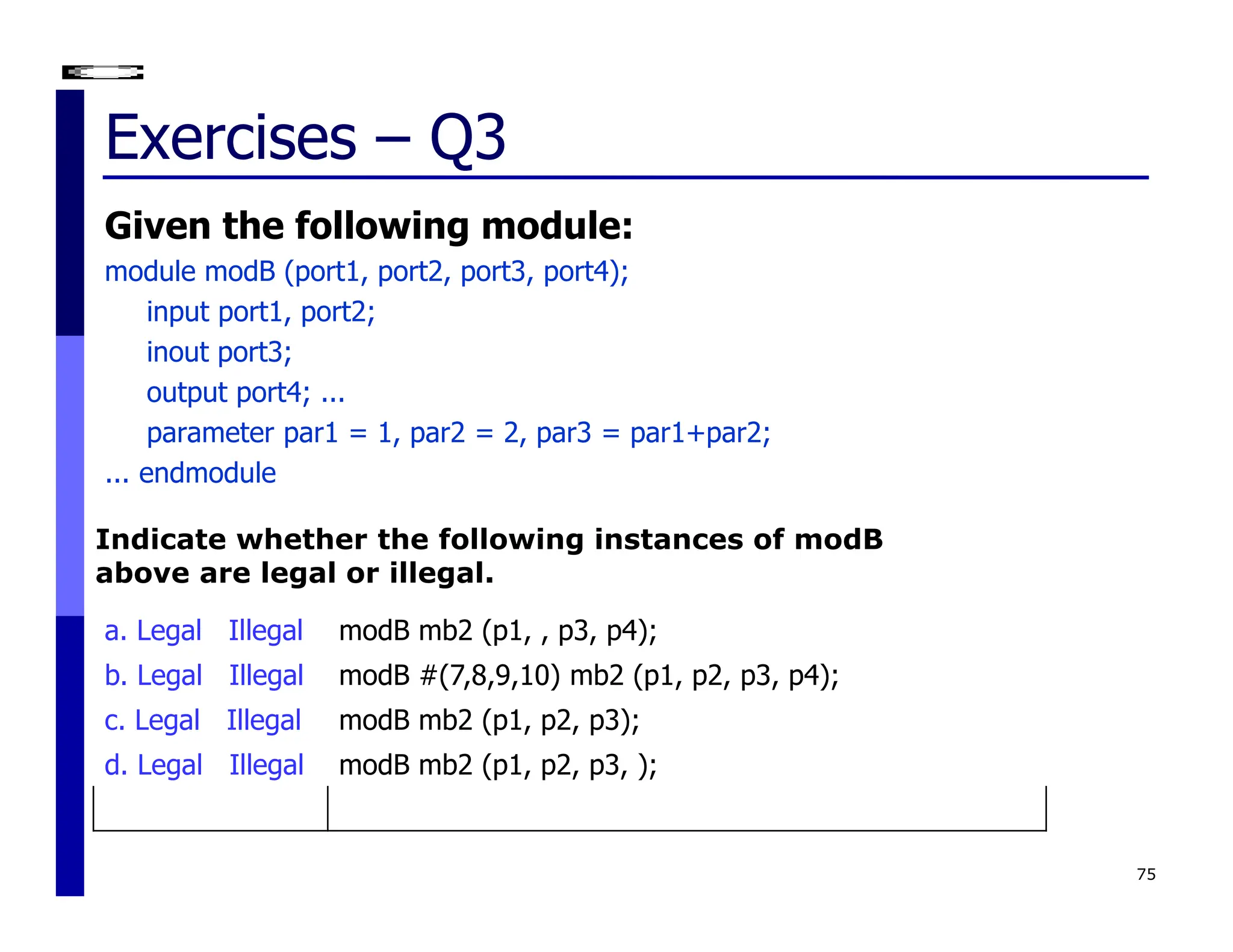 Exercises – Q3
Given the following module:
module modB (port1, port2, port3, port4);
input port1, port2;
inout port3;
output port4; ...
parameter par1 = 1, par2 = 2, par3 = par1+par2;
... endmodule
75
a. Legal Illegal modB mb2 (p1, , p3, p4);
b. Legal Illegal modB #(7,8,9,10) mb2 (p1, p2, p3, p4);
c. Legal Illegal modB mb2 (p1, p2, p3);
d. Legal Illegal modB mb2 (p1, p2, p3, );
Indicate whether the following instances of modB
above are legal or illegal.
 