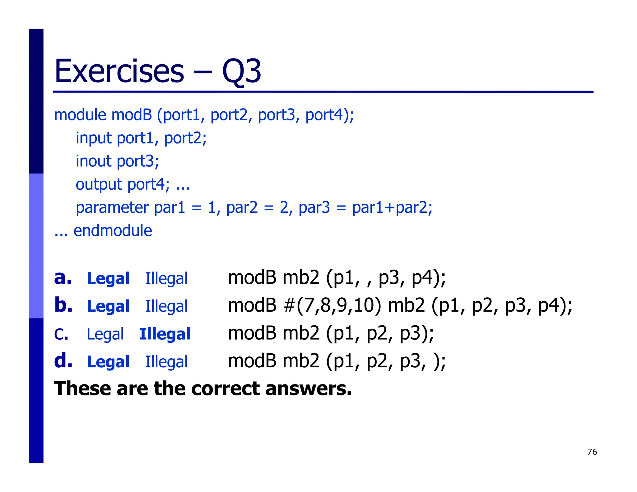 Exercises – Q3
module modB (port1, port2, port3, port4);
input port1, port2;
inout port3;
output port4; ...
parameter par1 = 1, par2 = 2, par3 = par1+par2;
... endmodule
a. Legal Illegal modB mb2 (p1, , p3, p4);
b. Legal Illegal modB #(7,8,9,10) mb2 (p1, p2, p3, p4);
c. Legal Illegal modB mb2 (p1, p2, p3);
d. Legal Illegal modB mb2 (p1, p2, p3, );
These are the correct answers.
76
 