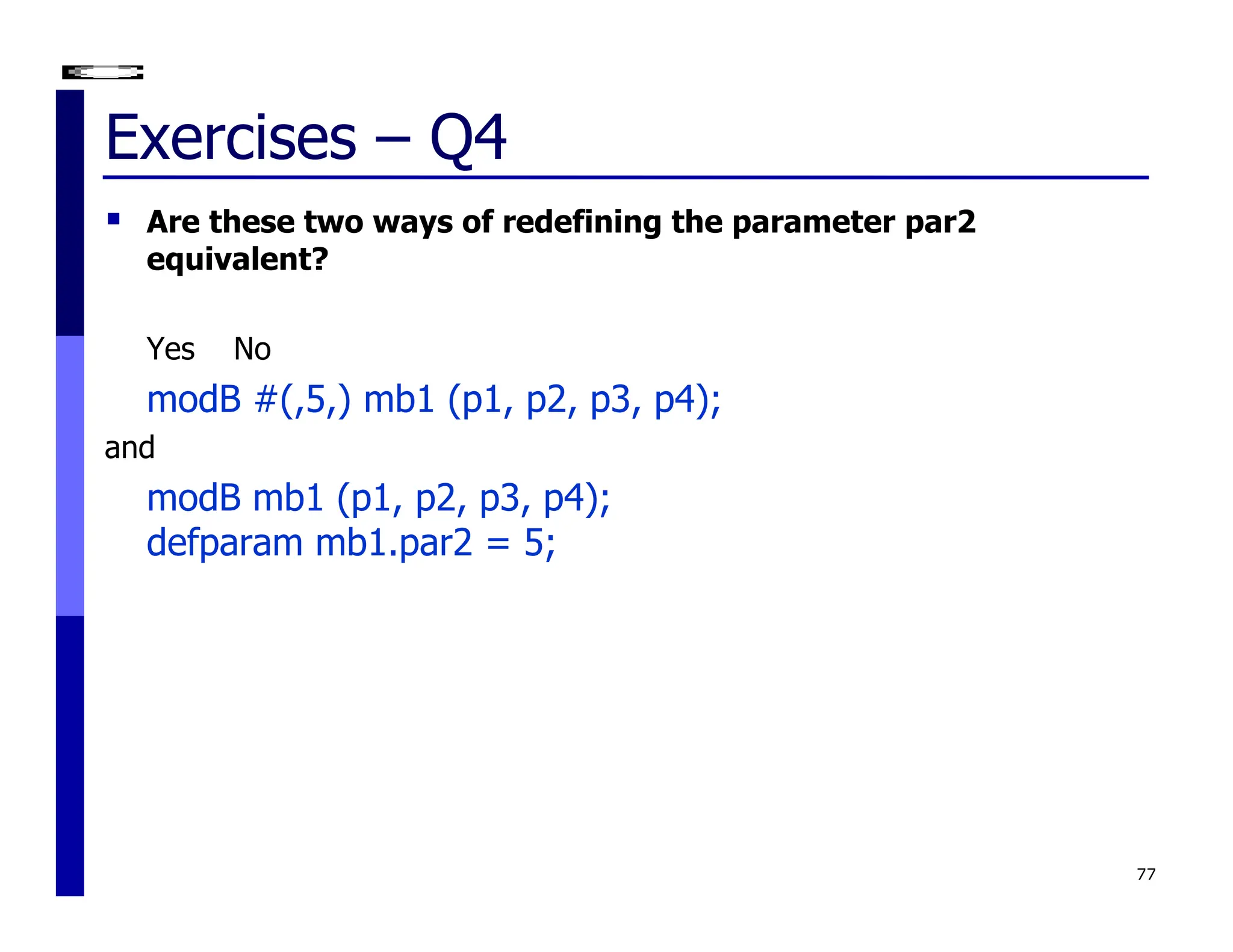 Exercises – Q4
 Are these two ways of redefining the parameter par2
equivalent?
Yes No
modB #(,5,) mb1 (p1, p2, p3, p4);
and
modB mb1 (p1, p2, p3, p4);
defparam mb1.par2 = 5;
77
 
