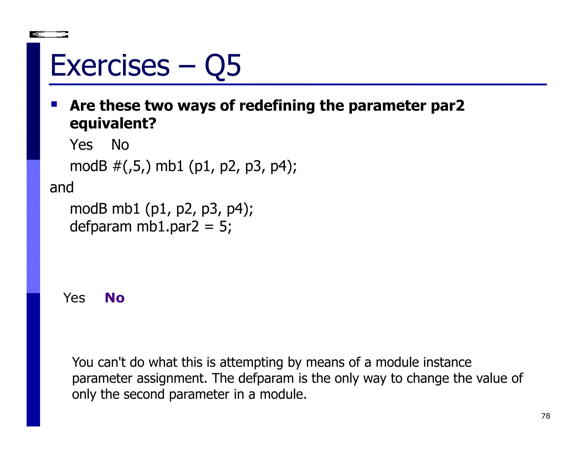 Exercises – Q5
 Are these two ways of redefining the parameter par2
equivalent?
Yes No
modB #(,5,) mb1 (p1, p2, p3, p4);
and
modB mb1 (p1, p2, p3, p4);
defparam mb1.par2 = 5;
78
You can't do what this is attempting by means of a module instance
parameter assignment. The defparam is the only way to change the value of
only the second parameter in a module.
Yes No
 
