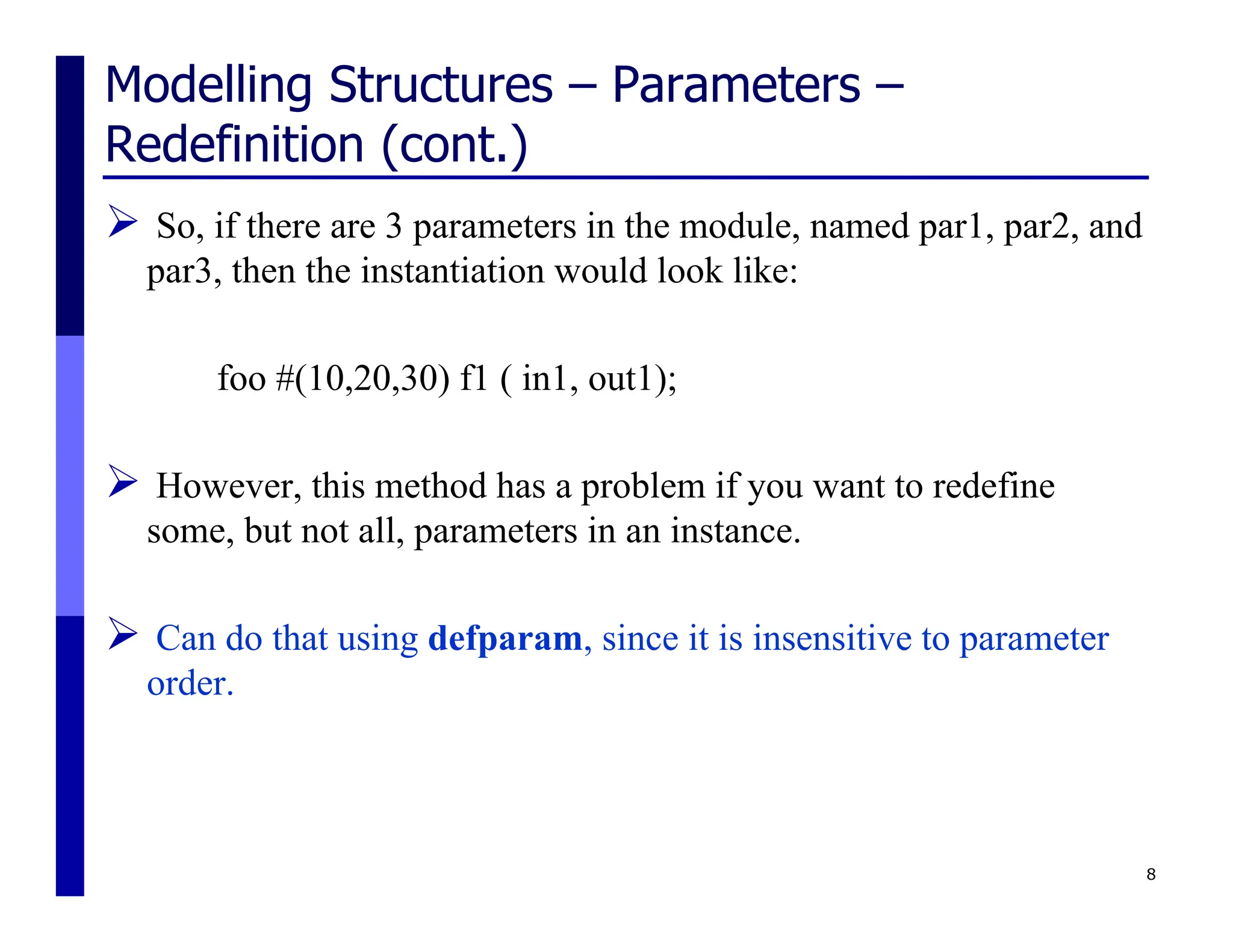Modelling Structures – Parameters –
Redefinition (cont.)
 So, if there are 3 parameters in the module, named par1, par2, and
par3, then the instantiation would look like:
foo #(10,20,30) f1 ( in1, out1);
 However, this method has a problem if you want to redefine
some, but not all, parameters in an instance.
 Can do that using defparam, since it is insensitive to parameter
order.
8
 