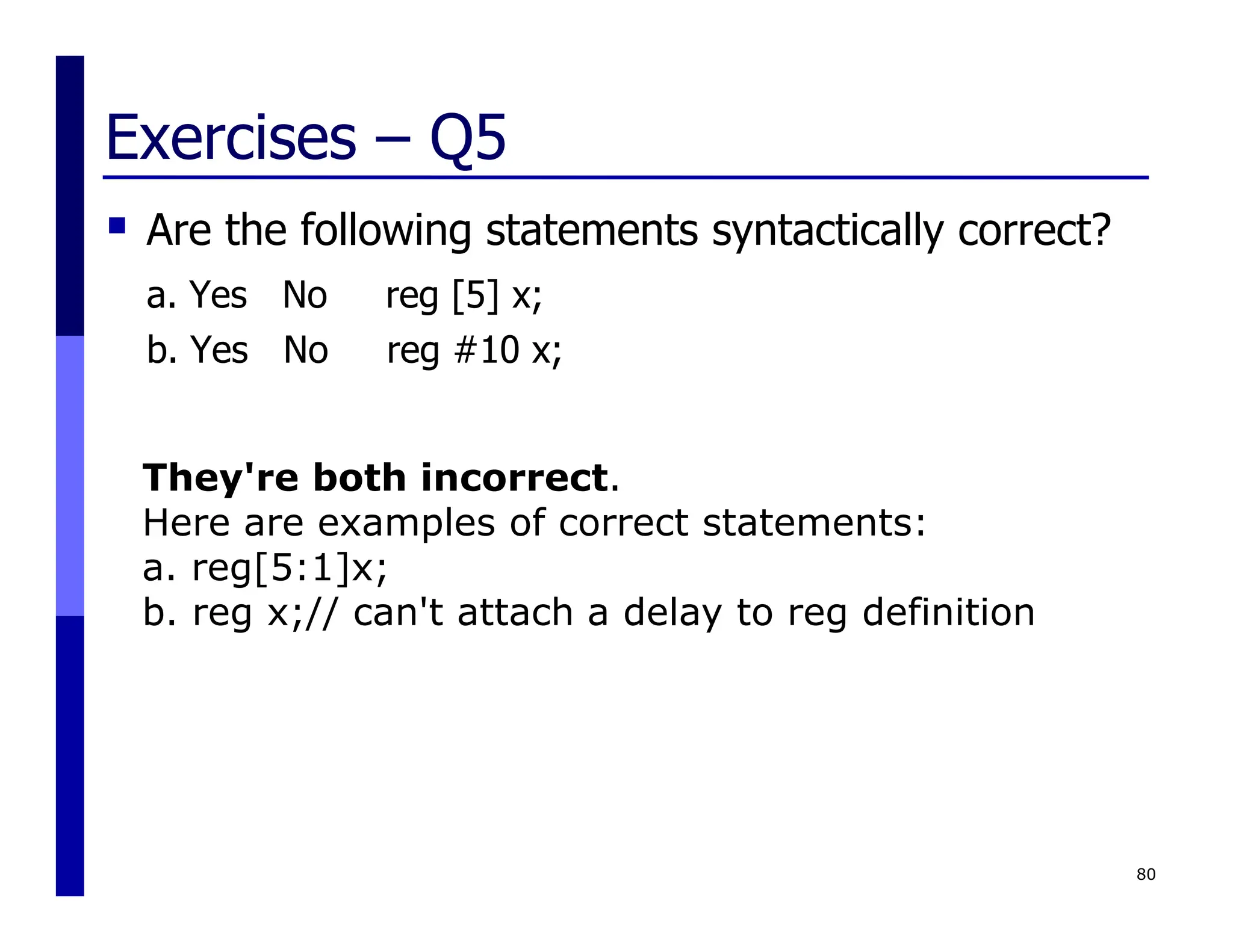 Exercises – Q5
 Are the following statements syntactically correct?
a. Yes No reg [5] x;
b. Yes No reg #10 x;
80
They're both incorrect.
Here are examples of correct statements:
a. reg[5:1]x;
b. reg x;// can't attach a delay to reg definition
 