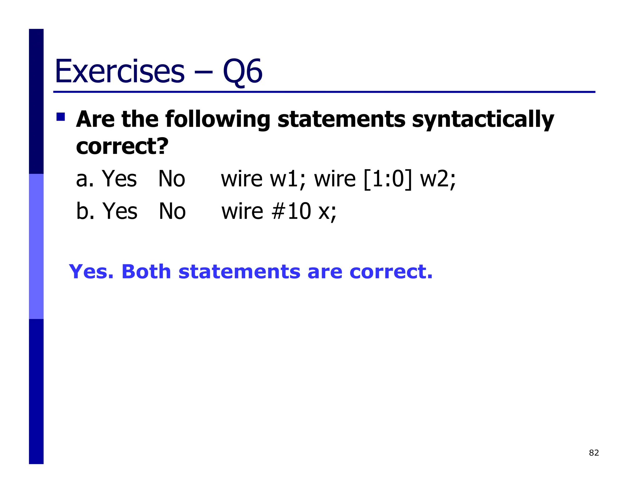 Exercises – Q6
 Are the following statements syntactically
correct?
a. Yes No wire w1; wire [1:0] w2;
b. Yes No wire #10 x;
82
Yes. Both statements are correct.
 