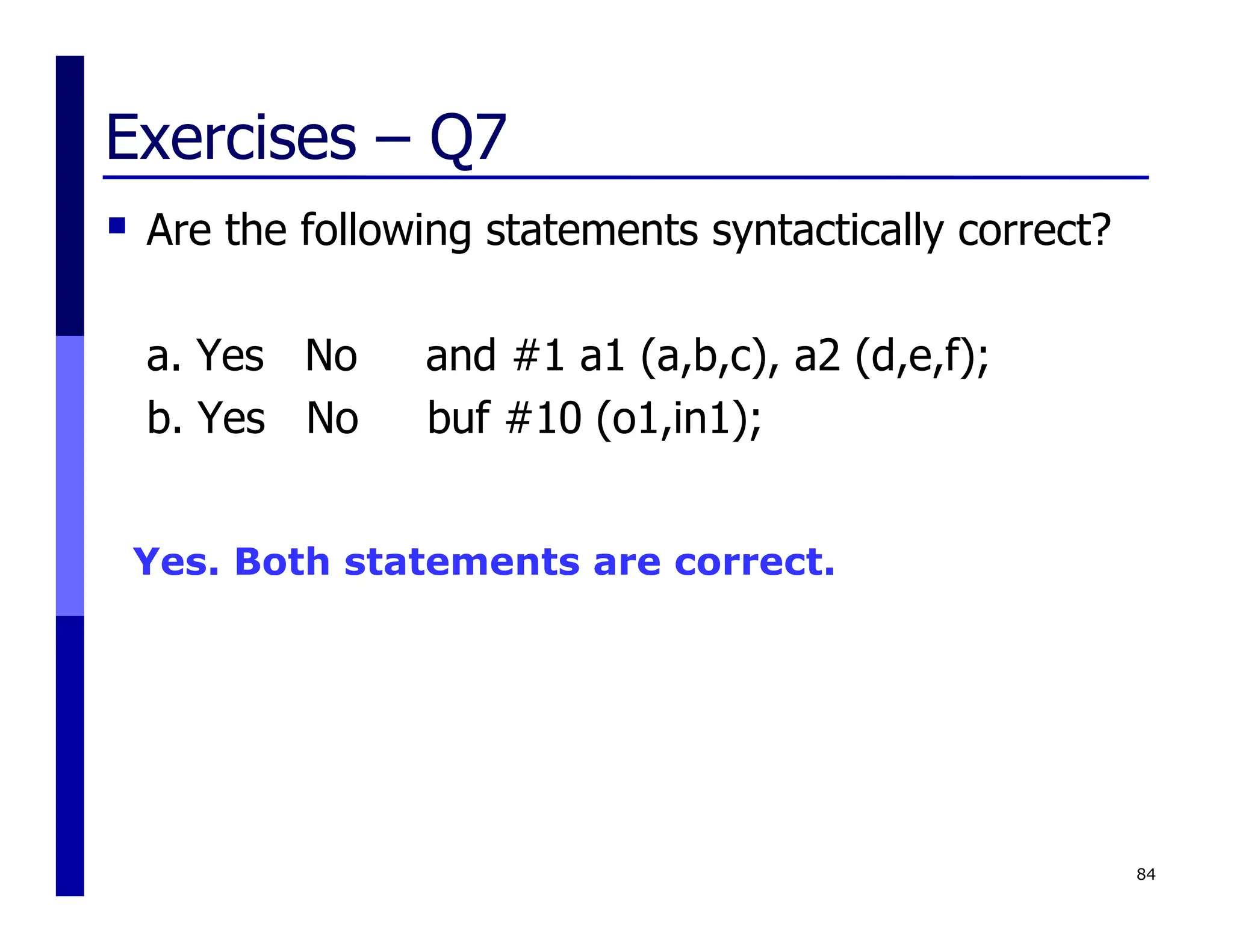 Exercises – Q7
 Are the following statements syntactically correct?
a. Yes No and #1 a1 (a,b,c), a2 (d,e,f);
b. Yes No buf #10 (o1,in1);
84
Yes. Both statements are correct.
 